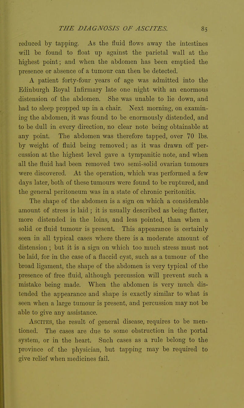 reduced by tapping. As the fluid flows away the intestines will be found to float up against the parietal wall at the highest point; and when the abdomen has been emptied the presence or absence of a tumour can then be detected. A patient forty-four years of age was admitted into the Edinburgh Eoyal Infirmary late one night with an enormous distension of the abdomen. She was unable to lie down, and had to sleep propped up in a chair. Next morning, on examin- ing the abdomen, it was found to be enormously distended, and to be dull in every direction, no clear note being obtainable at any point. The abdomen was therefore tapped, over 70 lbs. by weight of fluid being removed; as it was drawn off per- cussion at the highest level gave a tympanitic note, and when all the fluid had been removed two semi-solid ovarian tumours were discovered. At the operation, which was performed a few days later, both of these tumours were found to be ruptured, and the general peritoneum was in a state of chronic peritonitis. The shape of the abdomen is a sign on which a considerable amount of stress is laid ; it is usually described as being flatter, more distended in the loins, and less pointed, than when a solid or fluid tumour is present. This appearance is certainly seen in all typical cases where there is a moderate amount of distension ; but it is a sign on which too much stress must not be laid, for in the case of a flaccid cyst, such as a tumour of the broad ligament, the shape of the abdomen is very typical of the presence of free fluid, although percussion will prevent such a mistake being made. When the abdomen is very much dis- tended the appearance and shape is exactly similar to what is seen when a large tumour is present, and percussion may not be able to give any assistance. Ascites, the result of general disease, requires to be men- tioned. The cases are due to some obstruction in the portal system, or in the heart. Such cases as a rule belong to the province of the physician, but tapping may be required to give relief when medicines fail.