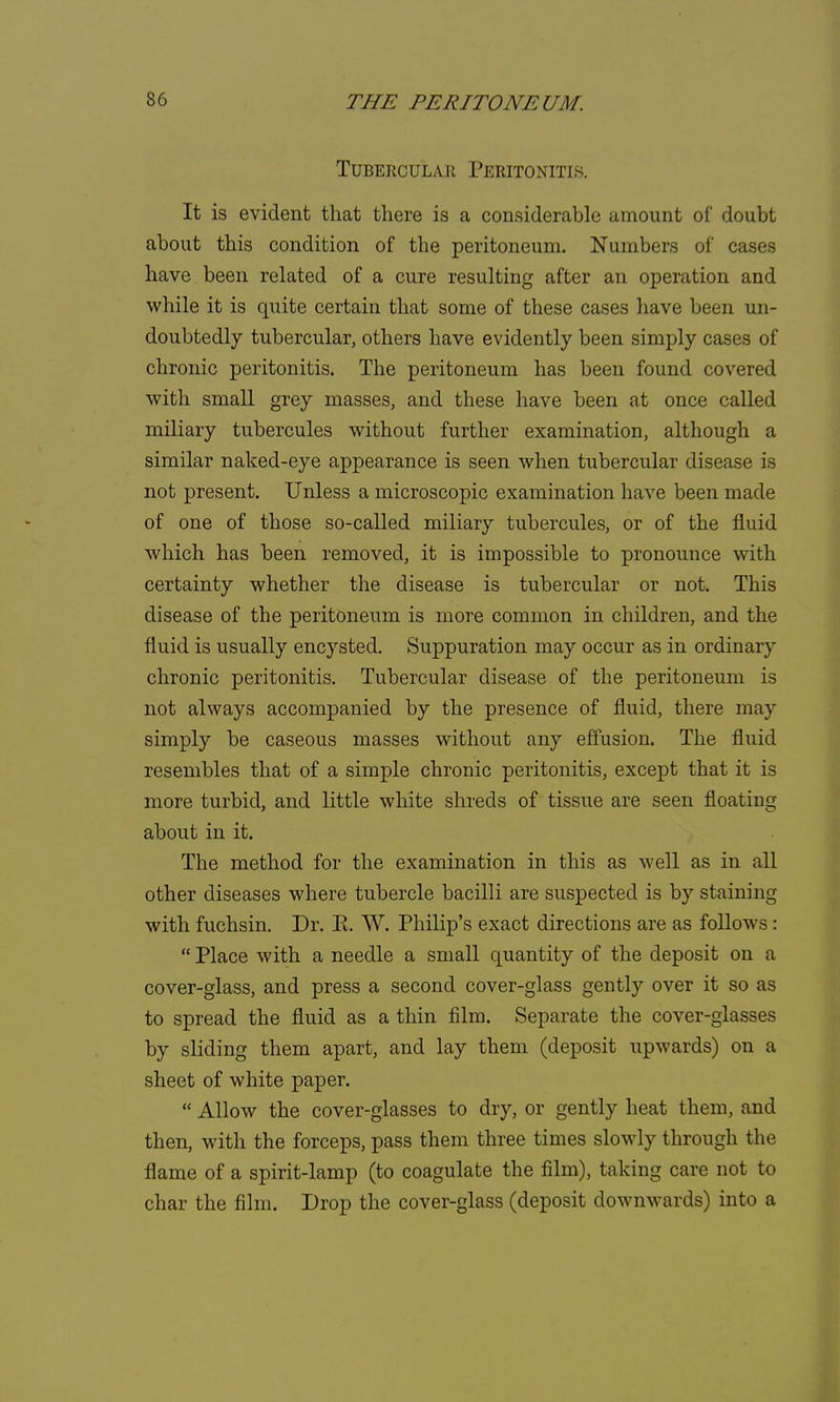 Tubercular Peritonitis. It is evident that there is a considerable amount of doubt about this condition of the peritoneum. Numbers of cases have been related of a cure resulting after an operation and while it is quite certain that some of these cases have been un- doubtedly tubercular, others have evidently been simply cases of chronic peritonitis. The peritoneum has been found covered with small grey masses, and these have been at once called miliary tubercules without further examination, although a similar naked-eye appearance is seen when tubercular disease is not present. Unless a microscopic examination have been made of one of those so-called miliary tubercules, or of the fluid which has been removed, it is impossible to pronounce with certainty whether the disease is tubercular or not. This disease of the peritoneum is more common in children, and the fluid is usually encysted. Suppuration may occur as in ordinary chronic peritonitis. Tubercular disease of the peritoneum is not always accompanied by the presence of fluid, there may simply be caseous masses without any effusion. The fluid resembles that of a simple chronic peritonitis, except that it is more turbid, and little white shreds of tissue are seen floating about in it. The method for the examination in this as well as in all other diseases where tubercle bacilli are suspected is by staining with fuchsin. Dr. E. W. Philip's exact directions are as follows:  Place with a needle a small quantity of the deposit on a cover-glass, and press a second cover-glass gently over it so as to spread the fluid as a thin film. Separate the cover-glasses by sliding them apart, and lay them (deposit upwards) on a sheet of white paper.  Allow the cover-glasses to dry, or gently heat them, and then, with the forceps, pass them three times slowly through the flame of a spirit-lamp (to coagulate the film), taking care not to char the film. Drop the cover-glass (deposit downwards) into a
