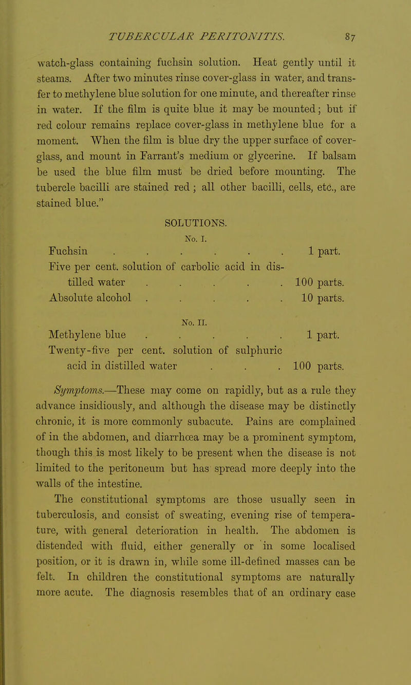 watch-glass containing fuchsin solution. Heat gently until it steams. After two minutes rinse cover-glass in water, and trans- fer to methylene blue solution for one minute, and thereafter rinse in water. If the film is quite blue it may be mounted; but if red colour remains replace cover-glass in methylene blue for a moment. When the film is blue dry the upper surface of cover- glass, and mount in Farrant's medium or glycerine. If balsam be used the blue film must be dried before mounting. The tubercle bacilli are stained red ; all other bacilli, cells, etc., are stained blue. SOLUTIONS. No. I. Fuchsin ...... 1 part. Five per cent, solution of carbolic acid in dis- tilled water . . . . .100 parts. Absolute alcohol . . . .10 parts. No. 11. Methylene blue ..... 1 part. Twenty-five per cent, solution of sulphuric acid in distilled water . . . 100 parts. Symptoms.—These may come on rapidly, but as a rule they advance insidiously, and although the disease may be distinctly chronic, it is more commonly subacute. Pains are complained of in the abdomen, and diarrhoea may be a prominent symptom, though this is most likely to be present when the disease is not limited to the peritoneum but has spread more deeply into the walls of the intestine. The constitutional symptoms are those usually seen in tuberculosis, and consist of sweating, evening rise of tempera- ture, with general deterioration in health. The abdomen is distended with fluid, either generally or in some localised position, or it is drawn in, while some ill-defined masses can be felt. In children the constitutional symptoms are naturally more acute. The diagnosis resembles that of an ordinary case