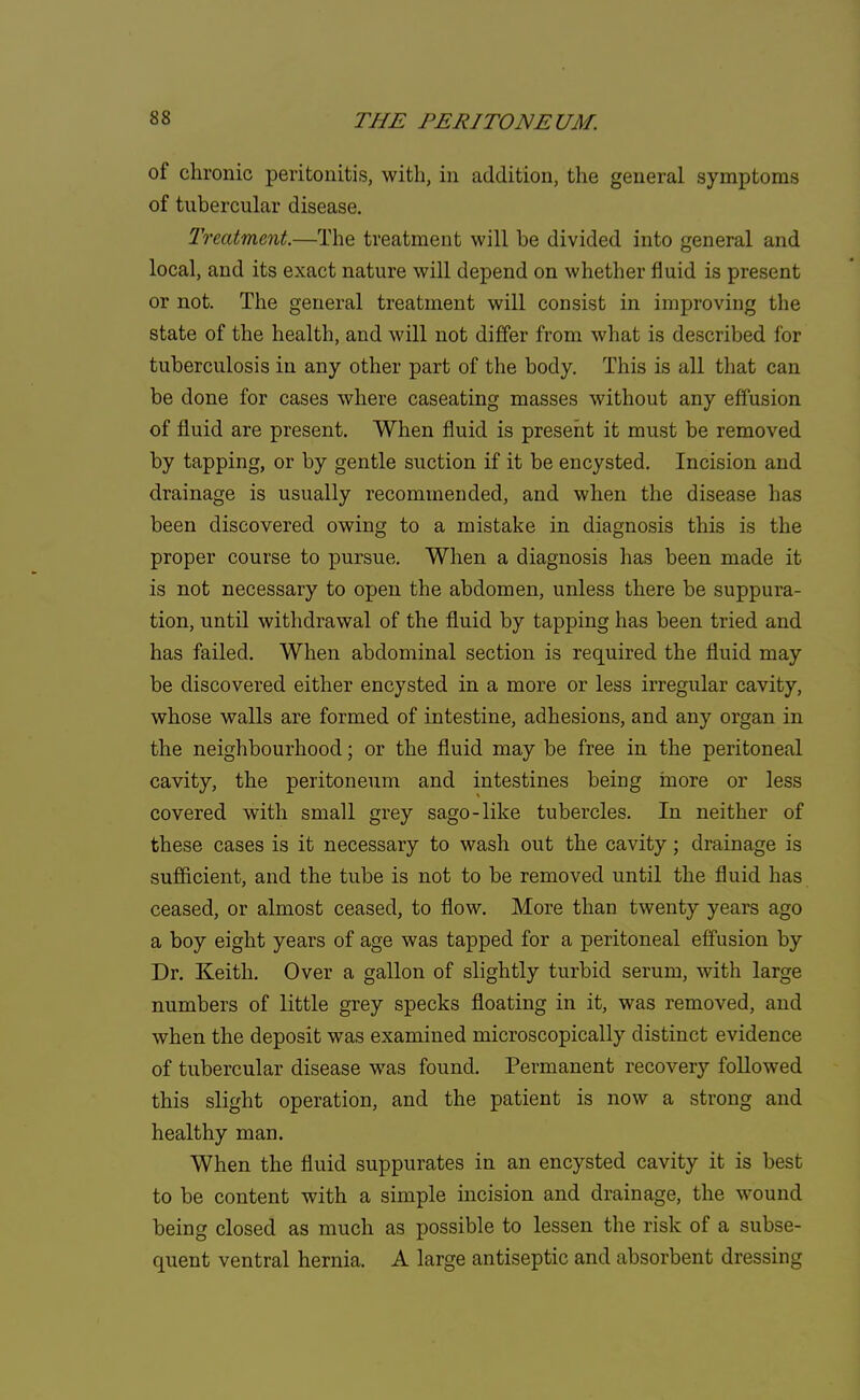 of chronic peritonitis, with, in addition, the general symptoms of tubercular disease. Treatment.—The treatment will be divided into general and local, and its exact nature will depend on whether fluid is present or not. The general treatment will consist in improving the state of the health, and will not differ from what is described for tuberculosis in any other part of the body. This is all that can be done for cases where caseating masses without any effusion of fluid are present. When fluid is present it must be removed by tapping, or by gentle suction if it be encysted. Incision and drainage is usually recommended, and when the disease has been discovered owing to a mistake in diagnosis this is the proper course to pursue. When a diagnosis has been made it is not necessary to open the abdomen, unless there be suppura- tion, until withdrawal of the fluid by tapping has been tried and has failed. When abdominal section is required the fluid may be discovered either encysted in a more or less irregular cavity, whose walls are formed of intestine, adhesions, and any organ in the neighbourhood; or the fluid may be free in the peritoneal cavity, the peritoneum and intestines being more or less covered with small grey sago-like tubercles. In neither of these cases is it necessary to wash out the cavity; drainage is sufficient, and the tube is not to be removed until the fluid has ceased, or almost ceased, to flow. More than twenty years ago a boy eight years of age was tapped for a peritoneal effusion by Dr. Keith. Over a gallon of slightly turbid serum, with large numbers of little grey specks floating in it, was removed, and when the deposit was examined microscopically distinct evidence of tubercular disease was found. Permanent recovery followed this slight operation, and the patient is now a strong and healthy man. When the fluid suppurates in an encysted cavity it is best to be content with a simple incision and drainage, the wound being closed as much as possible to lessen the risk of a subse- quent ventral hernia. A large antiseptic and absorbent dressing