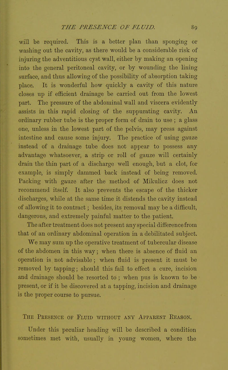 will be required. This is a better plan than sponging or washing out the cavity, as there would be a considerable risk of injuring the adventitious cyst wall, either by making an opening into the general peritoneal cavity, or by wounding the lining surface, and thus allowing of the possibility of absorption taking place. It is wonderful how quickly a cavity of this nature closes up if efficient drainage be carried out from the lowest part. The pressure of the abdominal wall and viscera evidently assists in this rapid closing of the suppurating cavity. An ordinary rubber tube is the proper form of drain to use ; a glass one, unless in the lowest part of the pelvis, may press against intestine and cause some injury. The practice of using gauze instead of a drainage tube does not appear to possess any advantage whatsoever, a strip or roll of gauze will certainly drain the thin part of a discharge well enough, but a clot, for example, is simply dammed back instead of being removed. Packing with gauze after the method of Mikulicz does not recommend itself. It also prevents the escape of the thicker discharges, while at the same time it distends the cavity instead of allowing it to contract; besides, its removal may be a difficult, dangerous, and extremely painful matter to the patient. The after treatment does not present any special difference from that of an ordinary abdominal operation in a debilitated subject. We may sum up the operative treatment of tubercular disease of the abdomen in this way; when there is absence of fluid an operation is not advisable; when fluid is present it must be removed by tapping; should this fail to effect a cure, incision and drainage should be resorted to ; when pus is known to be present, or if it be discovered at a tapping, incision and drainage is the proper course to pursue. The Presence of Fluid without any Apparent Eeason. Under this peculiar heading will be described a condition sometimes met with, usually in young women, where the