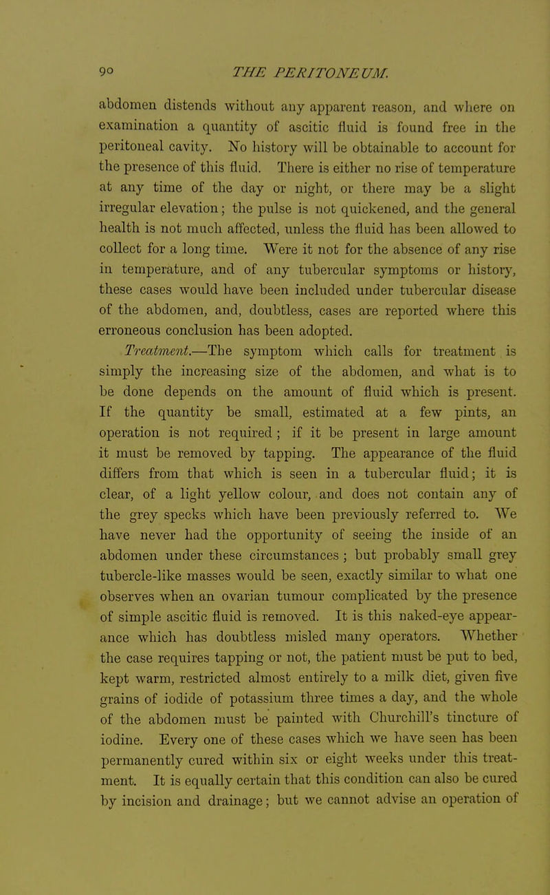 abdomen distends without any apparent reason, and where on examination a quantity of ascitic fluid is found free in the peritoneal cavity. No history will be obtainable to account for the presence of this fluid. There is either no rise of temperature at any time of the day or night, or there may be a slight irregular elevation; the pulse is not quickened, and the general health is not much affected, unless the fluid has been allowed to collect for a long time. Were it not for the absence of any rise in temperature, and of any tubercular symptoms or history, these cases would have been included under tubercular disease of the abdomen, and, doubtless, cases are reported where this erroneous conclusion has been adopted. Treatment.—The symptom which calls for treatment is simply the increasing size of the abdomen, and what is to be done depends on the amount of fluid which is present. If the quantity be small, estimated at a few pints, an operation is not required ; if it be present in large amount it must be removed by tapping. The appearance of the fluid differs from that which is seen in a tubercular fluid; it is clear, of a light yellow colour, and does not contain any of the grey specks which have been previously referred to. We have never had the opportunity of seeing the inside of an abdomen under these circumstances ; but probably small grey tubercle-like masses would be seen, exactly similar to what one observes when an ovarian tumour complicated by the presence of simple ascitic fluid is removed. It is this naked-eye appear- ance which has doubtless misled many operators. Whether the case requires tapping or not, the patient must be put to bed, kept warm, restricted almost entirely to a milk diet, given five grains of iodide of potassium three times a day, and the whole of the abdomen must be painted with Churchill's tincture of iodine. Every one of these cases which we have seen has been permanently cured within six or eight weeks under this treat- ment. It is equally certain that this condition can also be cured by incision and drainage; but we cannot advise an operation of