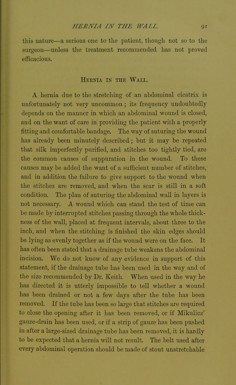 HERNIA IN THE WALL this nature—a serious one to the patient, though not so to the surgeon—unless the treatment recommended has not proved efficacious. Hernia in the Wall. A hernia due to the stretching of an abdominal cicatrix is unfortunately not very uncommon; its frequency undoubtedly depends on the manner in which an abdominal wound is closed, and on the want of care in providing the patient with a properly fitting and comfortable bandage. The way of suturing the wound has already been minutely described; but it may be repeated that silk imperfectly purified, and stitches too tightly tied, are the common causes of suppuration in the wound. To these causes may be added the want of a sufficient number of stitches, and in addition the failure to give support to the wound when the stitches are removed, and when the scar is still in a soft condition. The plan of suturing the abdominal wall in layers is not necessary. A wound which can stand the test of time can be made by interrupted stitches passing through the whole thick- ness of the wall, placed at frequent intervals, about three to the inch, and when the stitching is finished the skin edges should be lying as evenly together as if the wound were on the face. It has often been stated that a drainage tube weakens the abdominal incision. We do not know of any evidence in support of this statement, if the drainage tube has been used in the way and of the size recommended by Dr. Keith. When used in the way he has directed it is utterly impossible to tell whether a wound has been drained or not a few days after the tube has been removed. If the tube has been so large that stitches are required to close the opening after it has been removed, or if Mikulicz' gauze-drain has been used, or if a strip of gauze has been pushed in after a large-sized drainage tube has been removed, it is hardly to be expected that a hernia will not result. The belt used after every abdominal operation should be made of stout unstretchable