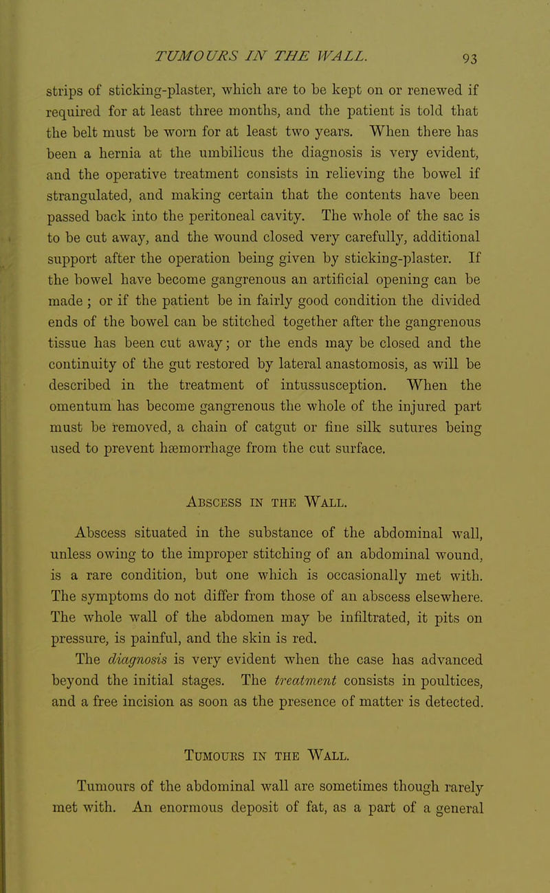 TUMOURS IN THE WALL. strips of sticking-plaster, which are to be kept on or renewed if required for at least three months, and the patient is told that the belt must be worn for at least two years. When there has been a hernia at the umbilicus the diagnosis is very evident, and the operative treatment consists in relieving the bowel if strangulated, and making certain that the contents have been passed back into the peritoneal cavity. The whole of the sac is to be cut away, and the wound closed very carefully, additional support after the operation being given by sticking-plaster. If the bowel have become gangrenous an artificial opening can be made ; or if the patient be in fairly good condition the divided ends of the bowel can be stitched together after the gangrenous tissue has been cut away; or the ends may be closed and the continuity of the gut restored by lateral anastomosis, as will be described in the treatment of intussusception. When the omentum has become gangrenous the whole of the injured part must be removed, a chain of catgut or fine silk sutures being used to prevent haemorrhage from the cut surface. Abscess in the Wall. Abscess situated in the substance of the abdominal wall, unless owing to the improper stitching of an abdominal wound, is a rare condition, but one which is occasionally met with. The symptoms do not differ from those of an abscess elsewhere. The whole wall of the abdomen may be infiltrated, it pits on pressure, is painful, and the skin is red. The diagnosis is very evident when the case has advanced beyond the initial stages. The treatment consists in poultices, and a free incision as soon as the presence of matter is detected. Tumours in the Wall. Tumours of the abdominal wall are sometimes though rarely met with. An enormous deposit of fat, as a part of a general