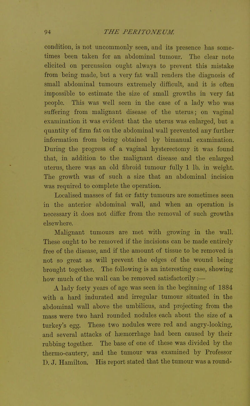 condition, is not uncommonly seen, and its presence has some- times been taken for an abdominal tumour. The clear note elicited on percussion ought always to prevent this mistake from being made, but a very fat wall renders the diagnosis of small abdominal tumours extremely difficult, and it is often impossible to estimate the size of small growths in very fat people. This was well seen in the case of a lady who was suffering from malignant disease of the uterus; on vaginal examination it was evident that the uterus was enlarged, but a quantity of firm fat on the abdominal wall prevented any further information from being obtained by bimanual examination. During the progress of a vaginal hysterectomy it was found that, in addition to the malignant disease and the enlarged uterus, there was an old fibroid tumour fully 1 lb. in weight. The growth was of such a size that an abdominal incision was required to complete the operation. Localised masses of fat or fatty tumours are sometimes seen in the anterior abdominal wall, and when an operation is necessary it does not differ from the removal of such growths elsewhere. Malignant tumours are met with growing in the wall. These ought to be removed if the incisions can be made entirely free of the disease, and if the amount of tissue to be removed is not so great as will prevent the edges of the wound being brought together. The following is an interesting case, showing how much of the wall can be removed satisfactorily:— A lady forty years of age was seen in the beginning of 1884 with a hard indurated and irregular tumour situated in the abdominal wall above the umbilicus, and projecting from the mass were two hard rounded nodules each about the size of a turkey's egg. These two nodules were red and angry-looking, and several attacks of haemorrhage had been caused by their rubbing together. The base of one of these was divided by the thermo-cautery, and the tumour was examined by Professor D. J. Hamilton. His report stated that the tumour was a round-