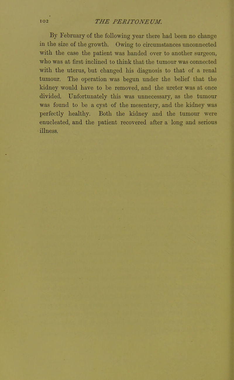 By February of the following year there had been no change in the size of the growth. Owing to circumstances unconnected with the case the patient was handed over to another surgeon, who was at first inclined to think that the tumour was connected with the uterus, but changed his diagnosis to that of a renal tumour. The operation was begun under the belief that the kidney would have to be removed, and the ureter was at once divided. Unfortunately this was unnecessary, as the tumour was found to be a cyst of the mesentery, and the kidney was perfectly healthy. Both the kidney and the tumour were enucleated, and the patient recovered after a long and serious illness.