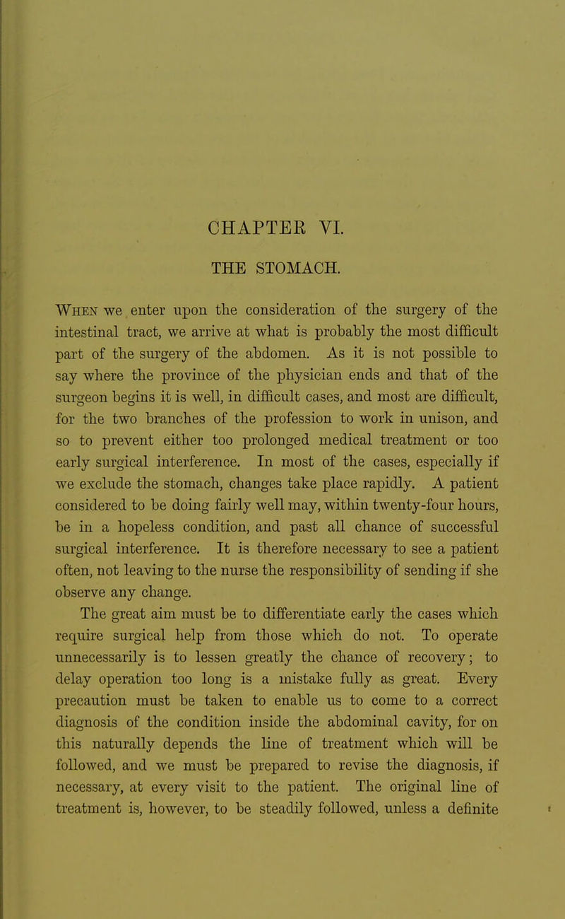 CHAPTER VI. THE STOMACH. When we enter upon the consideration of the surgery of the intestinal tract, we arrive at what is probably the most difficult part of the surgery of the abdomen. As it is not possible to say where the province of the physician ends and that of the surgeon begins it is well, in difficult cases, and most are difficult, for the two branches of the profession to work in unison, and so to prevent either too prolonged medical treatment or too early surgical interference. In most of the cases, especially if we exclude the stomach, changes take place rapidly. A patient considered to be doing fairly well may, within twenty-four hours, be in a hopeless condition, and past all chance of successful surgical interference. It is therefore necessary to see a patient often, not leaving to the nurse the responsibility of sending if she observe any change. The great aim must be to differentiate early the cases which require surgical help from those which do not. To operate unnecessarily is to lessen greatly the chance of recovery; to delay operation too long is a mistake fully as great. Every precaution must be taken to enable us to come to a correct diagnosis of the condition inside the abdominal cavity, for on this naturally depends the line of treatment which will be followed, and we must be prepared to revise the diagnosis, if necessary, at every visit to the patient. The original line of treatment is, however, to be steadily followed, unless a definite