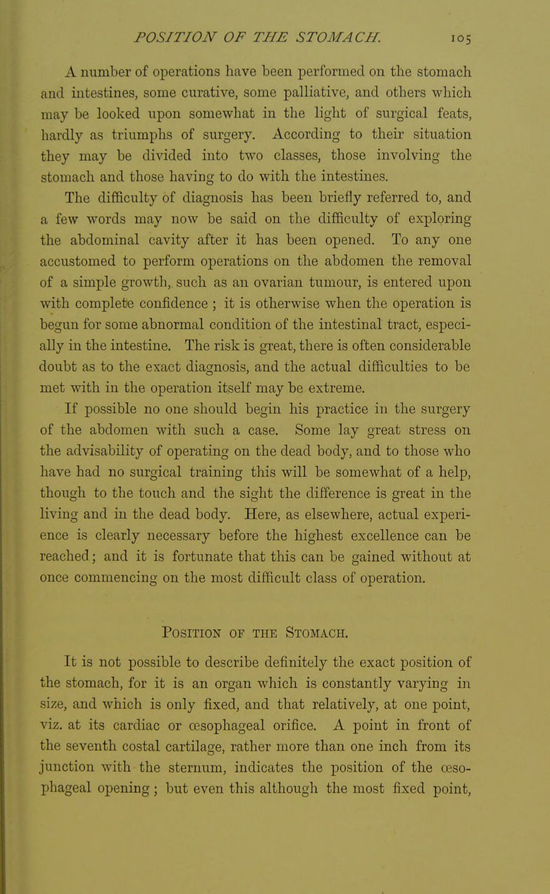 A number of operations have been performed on the stomach and intestines, some curative, some palliative, and others which may be looked upon somewhat in the light of surgical feats, hardly as triumphs of surgery. According to their situation they may be divided into two classes, those involving the stomach and those having to do with the intestines. The difficulty of diagnosis has been briefly referred to, and a few words may now be said on the difficulty of exploring the abdominal cavity after it has been opened. To any one accustomed to perform operations on the abdomen the removal of a simple growth,, such as an ovarian tumour, is entered upon with complete confidence ; it is otherwise when the operation is begun for some abnormal condition of the intestinal tract, especi- ally in the intestine. The risk is great, there is often considerable doubt as to the exact diagnosis, and the actual difficulties to be met with in the operation itself may be extreme. If possible no one should begin his practice in the surgery of the abdomen with such a case. Some lay great stress on the advisability of operating on the dead body, and to those who have had no surgical training this will be somewhat of a help, though to the touch and the sight the difference is great in the living and in the dead body. Here, as elsewhere, actual experi- ence is clearly necessary before the highest excellence can be reached; and it is fortunate that this can be gained without at once commencing on the most difficult class of operation. Position of the Stomach. It is not possible to describe definitely the exact position of the stomach, for it is an organ which is constantly varying in size, and which is only fixed, and that relatively, at one point, viz. at its cardiac or oesophageal orifice. A point in front of the seventh costal cartilage, rather more than one inch from its junction with the sternum, indicates the position of the oeso- phageal opening; but even this although the most fixed point,