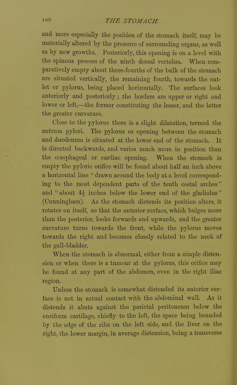 to6 and more especially the position of the stomach itself, may be materially altered by the pressure of surrounding organs, as well as by new growths. Posteriorly, this opening is on a level with the spinous process of the ninth dorsal vertebra. When com- paratively empty about three-fourths of the bulk of the stomach are situated vertically, the remaining fourth, towards the out- let or pylorus, being placed horizontally. The surfaces look anteriorly and posteriorly ; the borders are upper or right and lower or left,—the former constituting the lesser, and the latter the greater curvature. Close to the pylorus there is a slight dilatation, termed the antrum pylori. The pylorus or opening between the stomach and duodenum is situated at the lower end of the stomach. It is directed backwards, and varies much more in position than the oesophageal or cardiac opening. When the stomach is empty the pyloric orifice will be found about half an inch above a horizontal line  drawn around the body at a level correspond- ing to the most dependent parts of the tenth costal arches and about 44 inches below the lower end of the gladiolus (Cunningham). As the stomach distends its position alters, it rotates on itself, so that the anterior surface, which bulges more than the posterior, looks forwards and upwards, and the greater curvature turns towards the front, while the pylorus moves towards the right and becomes closely related to the neck of the gall-bladder. When the stomach is abnormal, either from a simple disten- sion or when there is a tumour at the pylorus, this orifice may be found at any part of the abdomen, even in the right iliac region. Unless the stomach is somewhat distended its anterior sur- face is not in actual contact with the abdominal wall. As it distends it abuts against the parietal peritoneum below the ensiform cartilage, chiefly to the left, the space being bounded by the edge of the ribs on the left side, and the liver on the right, the lower margin, in average distension, being a transverse