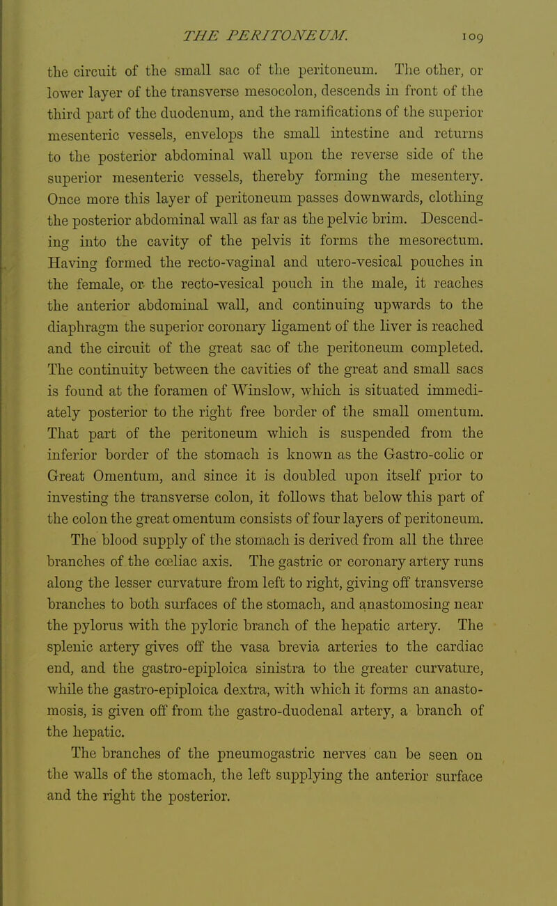 the circuit of the small sac of the peritoneum. The other, or lower layer of the transverse mesocolon, descends in front of the third part of the duodenum, and the ramifications of the superior mesenteric vessels, envelops the small intestine and returns to the posterior abdominal wall upon the reverse side of the superior mesenteric vessels, thereby forming the mesentery. Once more this layer of peritoneum passes downwards, clothing the posterior abdominal wall as far as the pelvic brim. Descend- ing into the cavity of the pelvis it forms the mesorectum. Having formed the recto-vaginal and utero-vesical pouches in the female, or the recto-vesical pouch in the male, it reaches the anterior abdominal wall, and continuing upwards to the diaphragm the superior coronary ligament of the liver is reached and the circuit of the great sac of the peritoneum completed. The continuity between the cavities of the great and small sacs is found at the foramen of Winslow, which is situated immedi- ately posterior to the right free border of the small omentum. That part of the peritoneum which is suspended from the inferior border of the stomach is known as the Gastro-colic or Great Omentum, and since it is doubled upon itself prior to investing the transverse colon, it follows that below this part of the colon the great omentum consists of four layers of peritoneum. The blood supply of the stomach is derived from all the three branches of the cceliac axis. The gastric or coronary artery runs along the lesser curvature from left to right, giving off transverse branches to both surfaces of the stomach, and anastomosing near the pylorus with the pyloric branch of the hepatic artery. The splenic artery gives off the vasa brevia arteries to the cardiac end, and the gastro-epiploica sinistra to the greater curvature, while the gastro-epiploica dextra, with which it forms an anasto- mosis, is given off from the gastro-duodenal artery, a branch of the hepatic. The branches of the pneumogastric nerves can be seen on the walls of the stomach, the left supplying the anterior surface and the right the posterior.