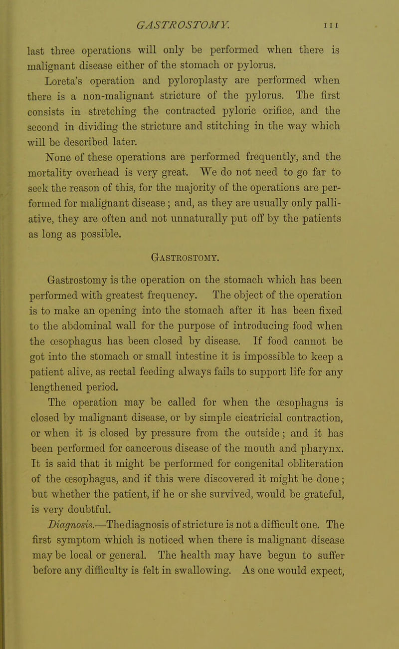 last three operations will only be performed when there is malignant disease either of the stomach or pylorus. Loreta's operation and pyloroplasty are performed when there is a non-malignant stricture of the pylorus. The first consists in stretching the contracted pyloric orifice, and the second in dividing the stricture and stitching in the way which will be described later. None of these operations are performed frequently, and the mortality overhead is very great. We do not need to go far to seek the reason of this, for the majority of the operations are per- formed for malignant disease; and, as they are usually only palli- ative, they are often and not unnaturally put off by the patients as long as possible. Gasteostomy. Gastrostomy is the operation on the stomach which has been performed with greatest frequency. The object of the operation is to make an opening into the stomach after it has been fixed to the abdominal wall for the purpose of introducing food when the oesophagus has been closed by disease. If food cannot be got into the stomach or small intestine it is impossible to keep a patient alive, as rectal feeding always fails to support life for any lengthened period. The operation may be called for when the oesophagus is closed by malignant disease, or by simple cicatricial contraction, or when it is closed by pressure from the outside; and it has been performed for cancerous disease of the mouth and pharynx. It is said that it might be performed for congenital obliteration of the oesophagus, and if this were discovered it might be done; but whether the patient, if he or she survived, would be grateful, is very doubtful. Diagnosis.—The diagnosis of stricture is not a difficult one. The first symptom which is noticed when there is malignant disease may be local or general. The health may have begun to suffer before any difficulty is felt in swallowing. As one would expect,