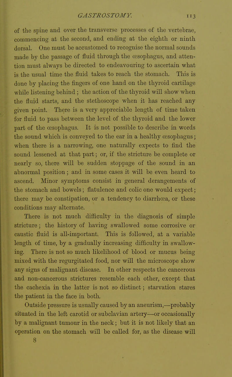 of the spine and over the transverse processes of the vertebrae, commencing at the second, and ending at the eighth or ninth dorsal. One must be accustomed to recognise the normal sounds made by the passage of fluid through the oesophagus, and atten- tion must always be directed to endeavouring to ascertain what is the usual time the fluid takes to reach the stomach. This is done by placing the fingers of one hand on the thyroid cartilage while listening behind ; the action of the thyroid will show when the fluid starts, and the stethoscope when it has reached any given point. There is a very appreciable length of time taken for fluid to pass between the level of the thyroid and the lower part of the oesophagus. It is not possible to describe in words the sound which is conveyed to the ear in a healthy oesophagus; when there is a narrowing, one naturally expects to find the sound lessened at that part; or, if the stricture be complete or nearly so, there will be sudden stoppage of the sound in an abnormal position; and in some cases it will be even heard to ascend. Minor symptoms consist in general derangements of the stomach and bowels; flatulence and colic one would expect; there may be constipation, or a tendency to diarrhoea, or these conditions may alternate. There is not much difficulty in the diagnosis of simple stricture; the history of having swallowed some corrosive or caustic fluid is all-important. This is followed, at a variable length of time, by a gradually increasing difficulty in swallow- ing. There is not so much likelihood of blood or mucus being mixed with the regurgitated food, nor will the microscope show any signs of malignant disease. In other respects the cancerous and non-cancerous strictures resemble each other, except that the cachexia in the latter is not so distinct; starvation stares the patient in the face in both. Outside pressure is usually caused by an aneurism,—probably situated in the left carotid or subclavian artery—or occasionally by a malignant tumour in the neck; but it is not likely that an operation on the stomach will be called for, as the disease will 8