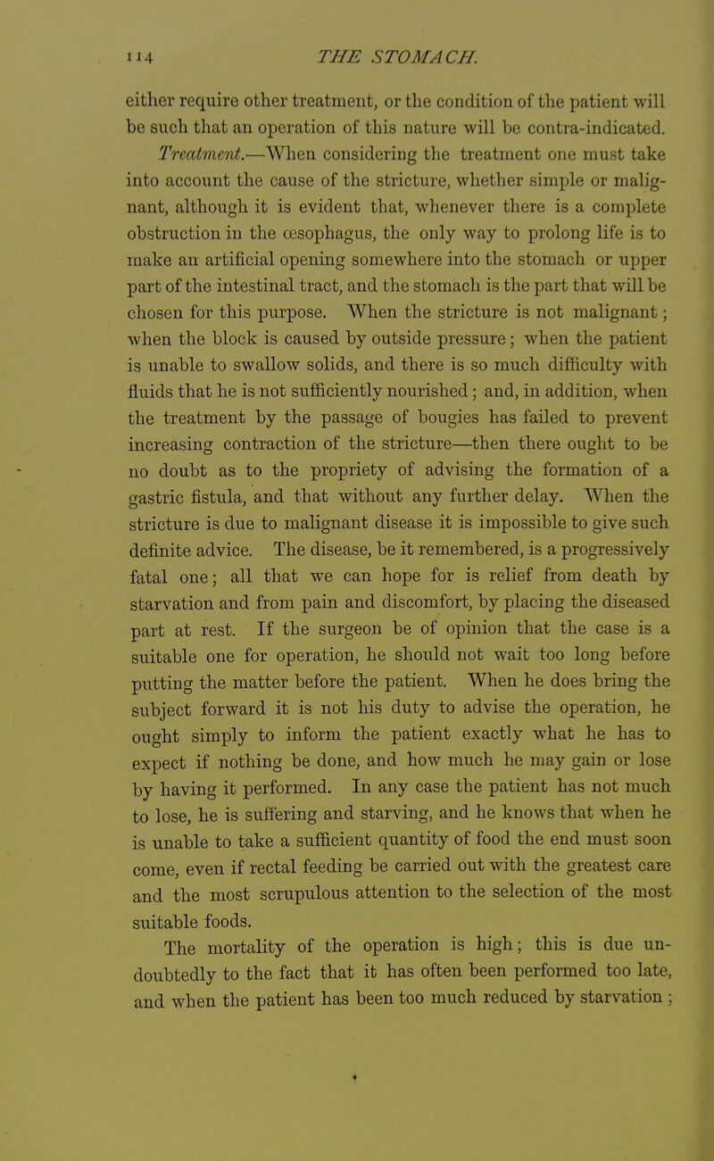 either require other treatment, or the condition of the patient will be such that an operation of this nature will be contra-indicated. Treatment.—When considering the treatment one must take into account the cause of the stricture, whether simple or malig- nant, although it is evident that, whenever there is a complete obstruction in the oesophagus, the only way to prolong life is to make an artificial opening somewhere into the stomach or upper part of the intestinal tract, and the stomach is the part that will be chosen for this purpose. When the stricture is not malignant; when the block is caused by outside pressure; when the patient is unable to swallow solids, and there is so much difficulty with fluids that he is not sufficiently nourished; and, in addition, when the treatment by the passage of bougies has failed to prevent increasing contraction of the stricture—then there ought to be no doubt as to the propriety of advising the formation of a gastric fistula, and that without any further delay. When the stricture is due to malignant disease it is impossible to give such definite advice. The disease, be it remembered, is a progressively fatal one; all that we can hope for is relief from death by starvation and from pain and discomfort, by placing the diseased part at rest. If the surgeon be of opinion that the case is a suitable one for operation, he should not wait too long before putting the matter before the patient. When he does bring the subject forward it is not his duty to advise the operation, he ought simply to inform the patient exactly what he has to expect if nothing be done, and how much he may gain or lose by having it performed. In any case the patient has not much to lose, he is suffering and starving, and he knows that when he is unable to take a sufficient quantity of food the end must soon come, even if rectal feeding be carried out with the greatest care and the most scrupulous attention to the selection of the most suitable foods. The mortality of the operation is high; this is due un- doubtedly to the fact that it has often been performed too late, and when the patient has been too much reduced by starvation ;