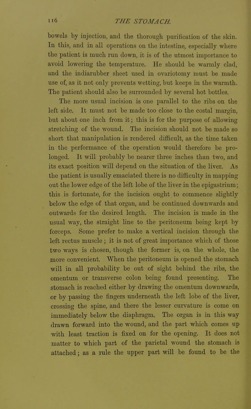 bowels by injection, and the thorough purification of the skin. In this, and in all operations on the intestine, especially where the patient is much run down, it is of the utmost importance to avoid lowering the temperature. He should be warmly clad, and the indiarubber sheet used in ovariotomy must be made use of, as it not only prevents wetting, but keeps in the warmth. The patient should also be surrounded by several hot bottles. The more usual incision is one parallel to the ribs on the left side. It must not be made too close to the costal margin, but about one inch from it; this is for the purpose of allowing stretching of the wound. The incision should not be made so short that manipulation is rendered difficult, as the time taken in the performance of the operation would therefore be pro- longed. It will probably be nearer three inches than two, and its exact position will depend on the situation of the liver. As the patient is usually emaciated there is no difficulty in mapping out the lower edge of the left lobe of the liver in the epigastrium; this is fortunate, for the incision ought to commence slightly below the edge of that organ, and be continued downwards and outwards for the desired length. The incision is made in the usual way, the straight line to the peritoneum being kept by forceps. Some prefer to make a vertical incision through the left rectus muscle ; it is not of great importance which of those two ways is chosen, though the former is, on the whole, the more convenient. When the peritoneum is opened the stomach will in all probability be out of sight behind the ribs, the omentum or transverse colon being found presenting. The stomach is reached either by drawing the omentum downwards, or by passing the fingers underneath the left lobe of the liver, crossing the spine, and there the lesser curvature is come on immediately below the diaphragm. The organ is in this way drawn forward into the wound, and the part which comes up with least traction is fixed on for the opening. It does not matter to which part of the parietal wound the stomach is attached; as a rule the upper part will be found to be the