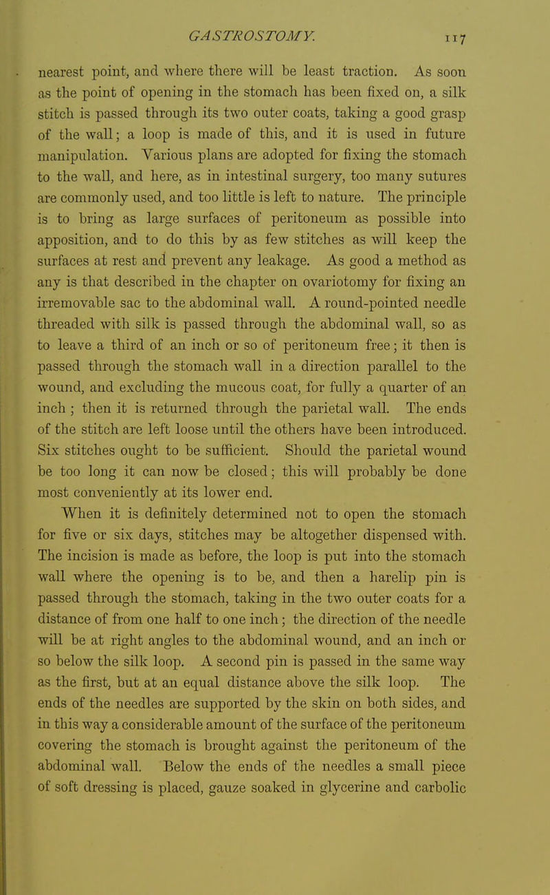 nearest point, and where there will be least traction. As soon as the point of opening in the stomach has been fixed on, a silk stitch is passed through its two outer coats, taking a good grasp of the wall; a loop is made of this, and it is used in future manipulation. Various plans are adopted for fixing the stomach to the wall, and here, as in intestinal surgery, too many sutures are commonly used, and too little is left to nature. The principle is to bring as large surfaces of peritoneum as possible into apposition, and to do this by as few stitches as will keep the surfaces at rest and prevent any leakage. As good a method as any is that described in the chapter on ovariotomy for fixing an irremovable sac to the abdominal wall. A round-pointed needle threaded with, silk is passed through the abdominal wall, so as to leave a third of an inch or so of peritoneum free; it then is passed through the stomach wall in a direction parallel to the wound, and excluding the mucous coat, for fully a quarter of an inch ; then it is returned through the parietal wall. The ends of the stitch are left loose until the others have been introduced. Six stitches ought to be sufficient. Should the parietal wound be too long it can now be closed; this will probably be done most conveniently at its lower end. When it is definitely determined not to open the stomach for five or six days, stitches may be altogether dispensed with. The incision is made as before, the loop is put into the stomach wall where the opening is to be, and then a harelip pin is passed through the stomach, taking in the two outer coats for a distance of from one half to one inch; the direction of the needle will be at right angles to the abdominal wound, and an inch or so below the silk loop. A second pin is passed in the same way as the first, but at an equal distance above the silk loop. The ends of the needles are supported by the skin on both sides, and in this way a considerable amount of the surface of the peritoneum covering the stomach, is brought against the peritoneum of the abdominal wall. Below the ends of the needles a small piece of soft dressing is placed, gauze soaked in glycerine and carbolic