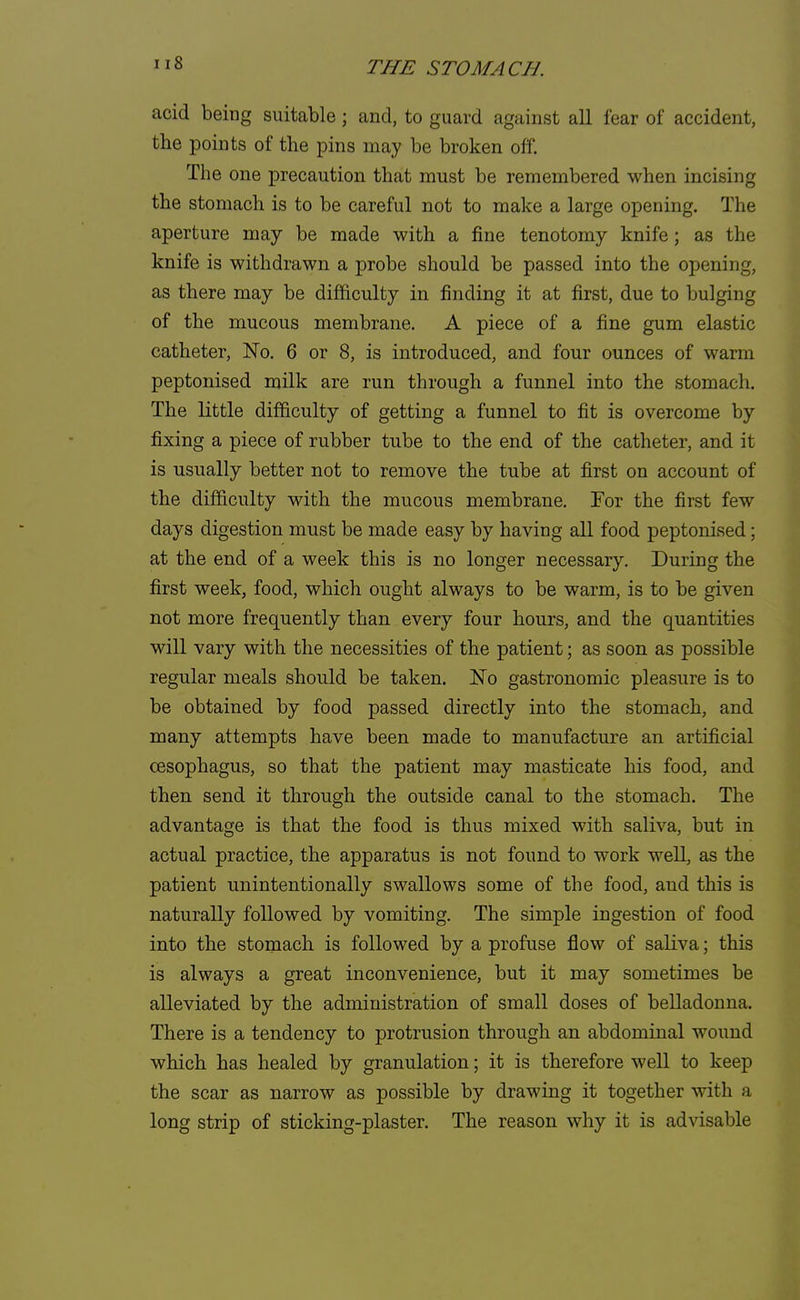 acid being suitable; and, to guard against all fear of accident, the points of the pins may be broken off. The one precaution that must be remembered when incising the stomach is to be careful not to make a large opening. The aperture may be made with a fine tenotomy knife; as the knife is withdrawn a probe should be passed into the opening, as there may be difficulty in finding it at first, due to bulging of the mucous membrane. A piece of a fine gum elastic catheter, No. 6 or 8, is introduced, and four ounces of warm peptonised milk are run through a funnel into the stomach. The little difficulty of getting a funnel to fit is overcome by fixing a piece of rubber tube to the end of the catheter, and it is usually better not to remove the tube at first on account of the difficulty with the mucous membrane. Tor the first few days digestion must be made easy by having all food peptonised; at the end of a week this is no longer necessary. During the first week, food, which ought always to be warm, is to be given not more frequently than every four hours, and the quantities will vary with the necessities of the patient; as soon as possible regular meals should be taken. No gastronomic pleasure is to be obtained by food passed directly into the stomach, and many attempts have been made to manufacture an artificial oesophagus, so that the patient may masticate his food, and then send it through the outside canal to the stomach. The advantage is that the food is thus mixed with saliva, but in actual practice, the apparatus is not found to work well, as the patient unintentionally swallows some of the food, and this is naturally followed by vomiting. The simple ingestion of food into the stomach is followed by a profuse flow of saliva; this is always a great inconvenience, but it may sometimes be alleviated by the administration of small doses of belladonna. There is a tendency to protrusion through an abdominal wound which has healed by granulation; it is therefore well to keep the scar as narrow as possible by drawing it together with a long strip of sticking-plaster. The reason why it is advisable