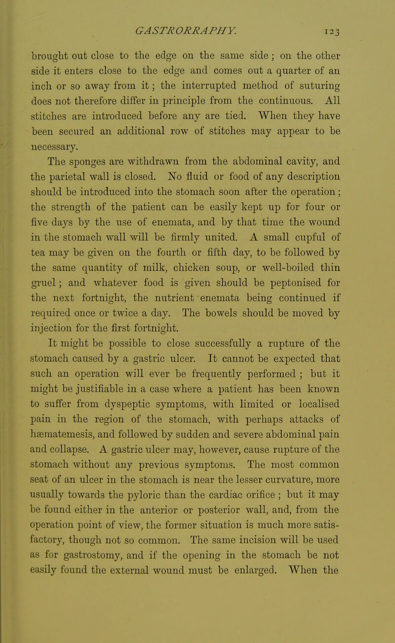 brought out close to the edge on the same side; on the other side it enters close to the edge and comes out a quarter of an inch or so away from it; the interrupted method of suturing does not therefore differ in principle from the continuous. All stitches are introduced before any are tied. When they have been secured an additional row of stitches may appear to be necessary. The sponges are withdrawn from the abdominal cavity, and the parietal wall is closed. No fluid or food of any description should be introduced into the stomach soon after the operation; the strength of the patient can be easily kept up for four or five days by the use of enemata, and by that time the wound in the stomach wall will be firmly united. A small cupful of tea may be given on the fourth or fifth day, to be followed by the same quantity of milk, chicken soup, or well-boiled thin gruel; and whatever food is given should be peptonised for the next fortnight, the nutrient enemata being continued if required once or twice a day. The bowels should be moved by injection for the first fortnight. It might be possible to close successfully a rupture of the stomach caused by a gastric ulcer. It cannot be expected that such an operation will ever be frequently performed ; but it might be justifiable in a case where a patient has been known to suffer from dyspeptic symptoms, with limited or localised pain in the region of the stomach, with perhaps attacks of hsematemesis, and followed by sudden and severe abdominal pain and collapse. A gastric ulcer may, however, cause rupture of the stomach without any previous symptoms. The most common seat of an ulcer in the stomach is near the lesser curvature, more usually towards the pyloric than the cardiac orifice ; but it may be found either in the anterior or posterior wall, and, from the operation point of view, the former situation is much more satis- factory, though not so common. The same incision will be used as for gastrostomy, and if the opening in the stomach be not easily found the external wound must be enlarged. When the