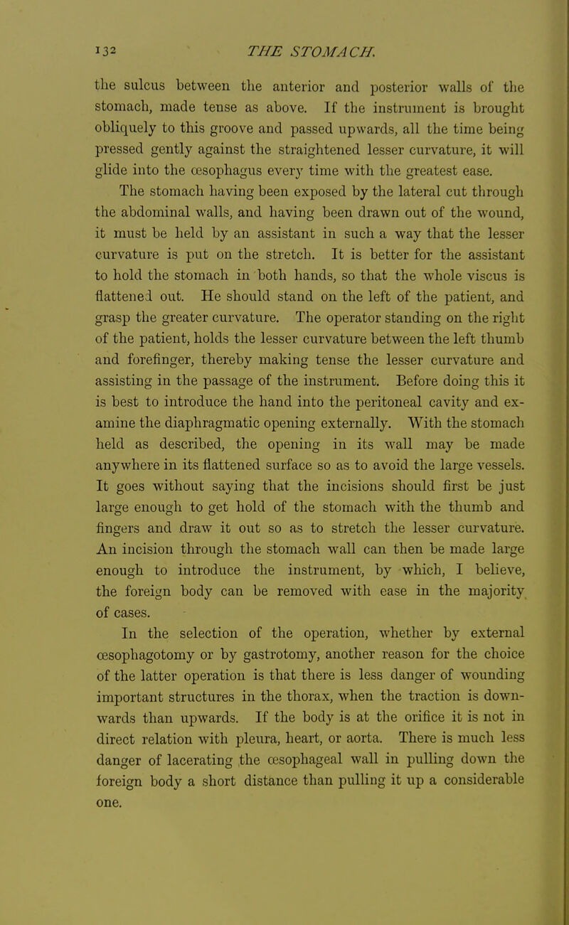 the sulcus between the anterior and posterior walls of the stomach, made tense as above. If the instrument is brought obliquely to this groove and passed upwards, all the time being pressed gently against the straightened lesser curvature, it will glide into the oesophagus every time with the greatest ease. The stomach having been exposed by the lateral cut through the abdominal walls, and having been drawn out of the wound, it must be held by an assistant in such a way that the lesser curvature is put on the stretch. It is better for the assistant to hold the stomach in both hands, so that the whole viscus is flattened out. He should stand on the left of the patient, and grasp the greater curvature. The operator standing on the right of the patient, holds the lesser curvature between the left thumb and forefinger, thereby making tense the lesser curvature and assisting in the passage of the instrument. Before doing this it is best to introduce the hand into the peritoneal cavity and ex- amine the diaphragmatic opening externally. With the stomach held as described, the opening in its wall may be made anywhere in its flattened surface so as to avoid the large vessels. It goes without saying that the incisions should first be just large enough to get hold of the stomach with the thumb and fingers and draw it out so as to stretch the lesser curvature. An incision through the stomach wall can then be made large enough to introduce the instrument, by which, I believe, the foreign body can be removed with ease in the majority of cases. In the selection of the operation, whether by external cesophagotomy or by gastrotomy, another reason for the choice of the latter operation is that there is less danger of wounding important structures in the thorax, when the traction is down- wards than upwards. If the body is at the orifice it is not in direct relation with pleura, heart, or aorta. There is much less danger of lacerating the oesophageal wall in pulling down the foreign body a short distance than pulling it up a considerable one.