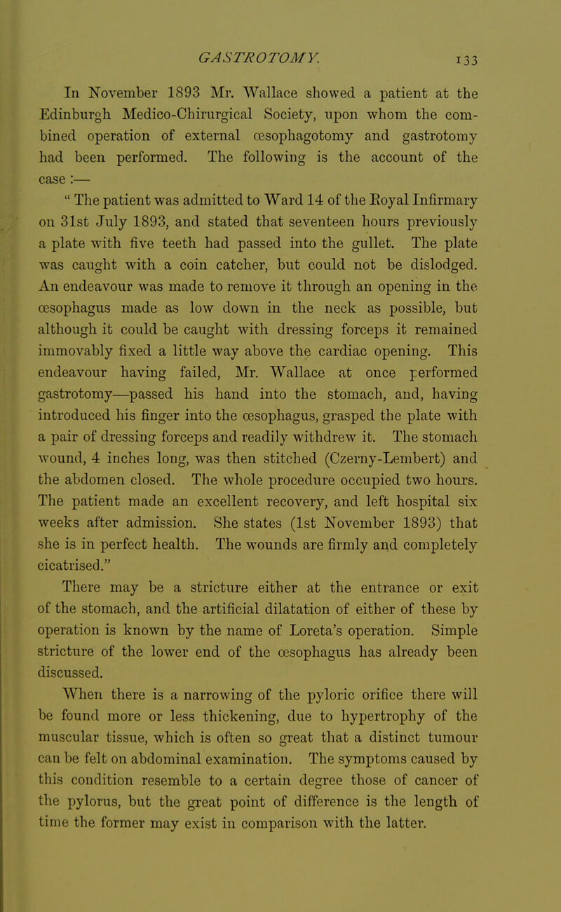 In November 1893 Mr. Wallace showed a patient at the Edinburgh Medico-Chirurgical Society, upon whom the com- bined operation of external oesophagotomy and gastrotomy had been performed. The following is the account of the case:—  The patient was admitted to Ward 14 of the Royal Infirmary on 31st July 1893, and stated that seventeen hours previously a plate with five teeth had passed into the gullet. The plate was caught with a coin catcher, but could not be dislodged. An endeavour was made to remove it through an opening in the oesophagus made as low down in the neck as possible, but although it could be caught with dressing forceps it remained immovably fixed a little way above the cardiac opening. This endeavour having failed, Mr. Wallace at once performed gastrotomy—passed his hand into the stomach, and, having introduced his finger into the oesophagus, grasped the plate with a pair of dressing forceps and readily withdrew it. The stomach wound, 4 inches long, was then stitched (Czerny-Lembert) and the abdomen closed. The whole procedure occupied two hours. The patient made an excellent recovery, and left hospital six weeks after admission. She states (1st November 1893) that she is in perfect health. The wounds are firmly and completely cicatrised. There may be a stricture either at the entrance or exit of the stomach, and the artificial dilatation of either of these by operation is known by the name of Loreta's operation. Simple stricture of the lower end of the oesophagus has already been discussed. When there is a narrowing of the pyloric orifice there will be found more or less thickening, due to hypertrophy of the muscular tissue, which is often so great that a distinct tumour can be felt on abdominal examination. The symptoms caused by this condition resemble to a certain degree those of cancer of the pylorus, but the great point of difference is the length of time the former may exist in comparison with the latter.