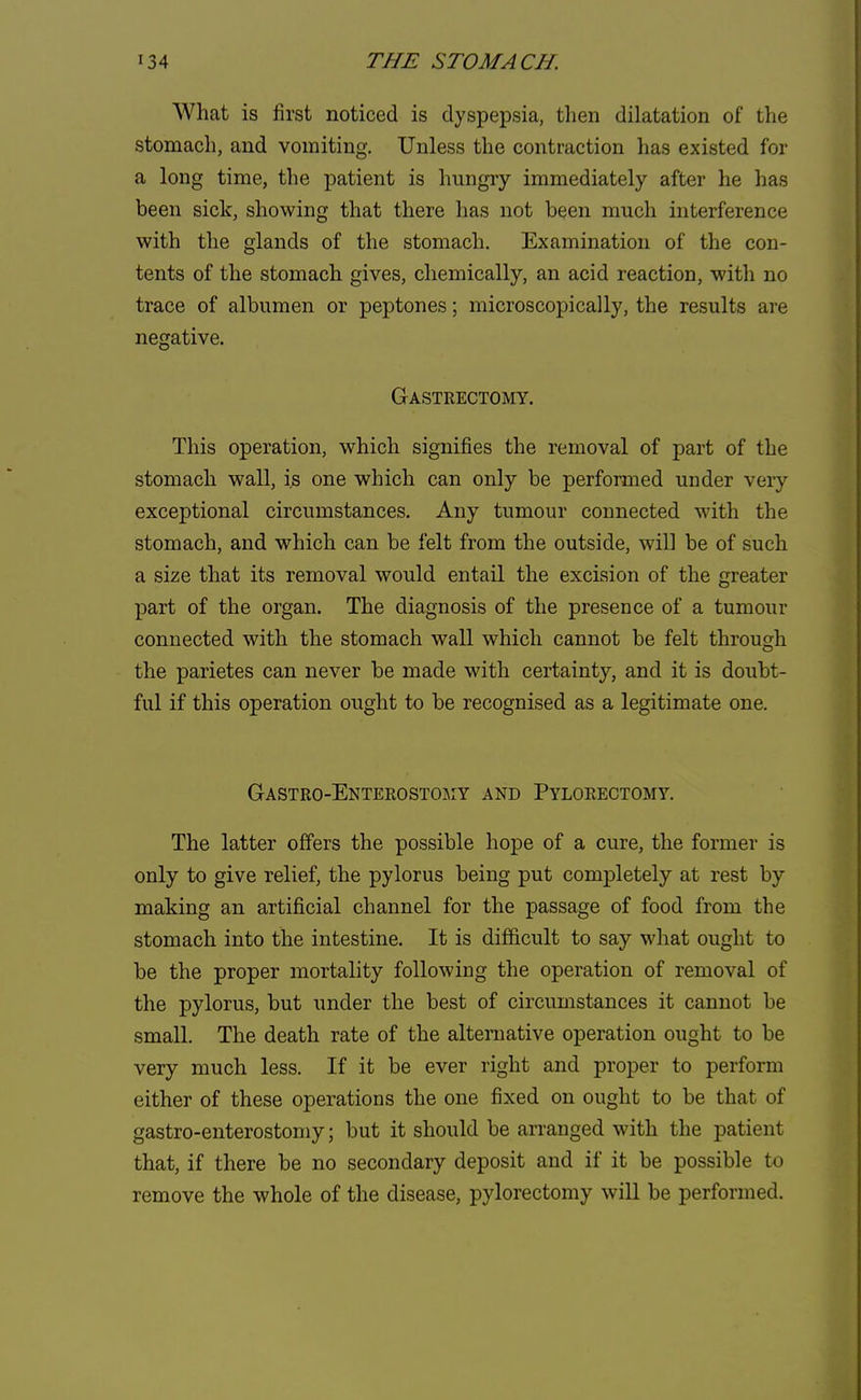 What is first noticed is dyspepsia, then dilatation of the stomach, and vomiting. Unless the contraction has existed for a long time, the patient is hungry immediately after he has been sick, showing that there has not been much interference with the glands of the stomach. Examination of the con- tents of the stomach gives, chemically, an acid reaction, with no trace of albumen or peptones; microscopically, the results are negative. Gastrectomy. This operation, which signifies the removal of part of the stomach wall, is one which can only be performed under very exceptional circumstances. Any tumour connected with the stomach, and which can be felt from the outside, will be of such a size that its removal would entail the excision of the greater part of the organ. The diagnosis of the presence of a tumour connected with the stomach wall which cannot be felt through the parietes can never be made with certainty, and it is doubt- ful if this operation ought to be recognised as a legitimate one. Gastro-Enterostojiy and Pylorectomy. The latter offers the possible hope of a cure, the former is only to give relief, the pylorus being put completely at rest by making an artificial channel for the passage of food from the stomach into the intestine. It is difficult to say what ought to be the proper mortality following the operation of removal of the pylorus, but under the best of circumstances it cannot be small. The death rate of the alternative operation ought to be very much less. If it be ever right and proper to perform either of these operations the one fixed on ought to be that of gastroenterostomy; but it should be arranged with the patient that, if there be no secondary deposit and if it be possible to remove the whole of the disease, pylorectomy will be performed.