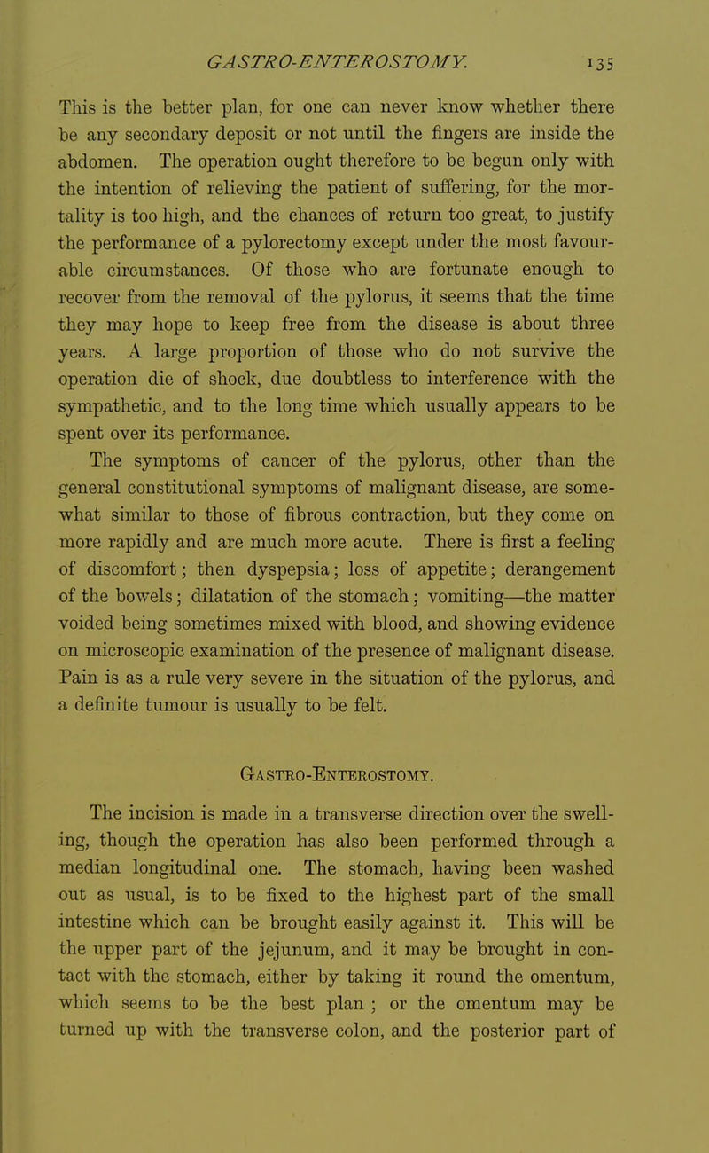 This is the better plan, for one can never know whether there be any secondary deposit or not until the fingers are inside the abdomen. The operation ought therefore to be begun only with the intention of relieving the patient of suffering, for the mor- tality is too high, and the chances of return too great, to justify the performance of a pylorectomy except under the most favour- able circumstances. Of those who are fortunate enough to recover from the removal of the pylorus, it seems that the time they may hope to keep free from the disease is about three years. A large proportion of those who do not survive the operation die of shock, due doubtless to interference with the sympathetic, and to the long time which usually appears to be spent over its performance. The symptoms of cancer of the pylorus, other than the general constitutional symptoms of malignant disease, are some- what similar to those of fibrous contraction, but they come on more rapidly and are much more acute. There is first a feeling of discomfort; then dyspepsia; loss of appetite; derangement of the bowels; dilatation of the stomach; vomiting—the matter voided being sometimes mixed with blood, and showing evidence on microscopic examination of the presence of malignant disease. Pain is as a rule very severe in the situation of the pylorus, and a definite tumour is usually to be felt. Gastroenterostomy. The incision is made in a transverse direction over the swell- ing, though the operation has also been performed through a median longitudinal one. The stomach, having been washed out as usual, is to be fixed to the highest part of the small intestine which can be brought easily against it. This will be the upper part of the jejunum, and it may be brought in con- tact with the stomach, either by taking it round the omentum, which seems to be the best plan ; or the omentum may be turned up with the transverse colon, and the posterior part of