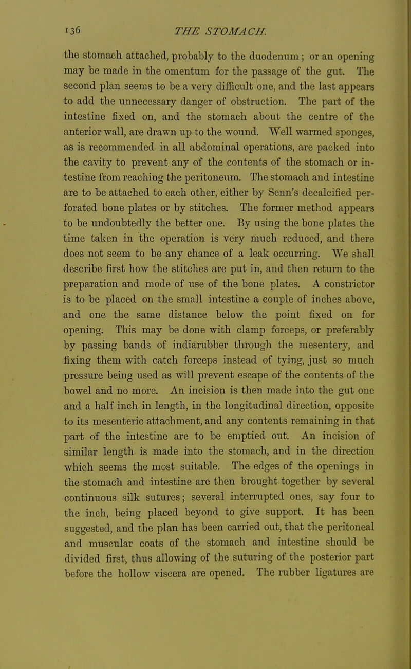 the stomach attached, probably to the duodenum; or an opening may be made in the omentum for the passage of the gut. The second plan seems to be a very difficult one, and the last appears to add the unnecessary danger of obstruction. The part of the intestine fixed on, and the stomach about the centre of the anterior wall, are drawn up to the wound. Well warmed sponges, as is recommended in all abdominal operations, are packed into the cavity to prevent any of the contents of the stomach or in- testine from reaching the peritoneum. The stomach and intestine are to be attached to each other, either by Senn's decalcified per- forated bone plates or by stitches. The former method appears to be undoubtedly the better one. By using the bone plates the time taken in the operation is very much reduced, and there does not seem to be any chance of a leak occurring. We shall describe first how the stitches are put in, and then return to the preparation and mode of use of the bone plates. A constrictor is to be placed on the small intestine a couple of inches above, and one the same distance below the point fixed on for opening. This may be done with clamp forceps, or preferably by passing bands of indiarubber through the mesentery, and fixing them with catch forceps instead of tying, just so much pressure being used as will prevent escape of the contents of the bowel and no more. An incision is then made into the gut one and a half inch in length, in the longitudinal direction, opposite to its mesenteric attachment, and any contents remaining in that part of the intestine are to be emptied out. An incision of similar length is made into the stomach, and in the direction which seems the most suitable. The edges of the openings in the stomach and intestine are then brought together by several continuous silk sutures; several interrupted ones, say four to the inch, being placed beyond to give support. It has been suggested, and the plan has been carried out, that the peritoneal and muscular coats of the stomach and intestine should be divided first, thus allowing of the suturing of the posterior part before the hollow viscera are opened. The rubber ligatures are