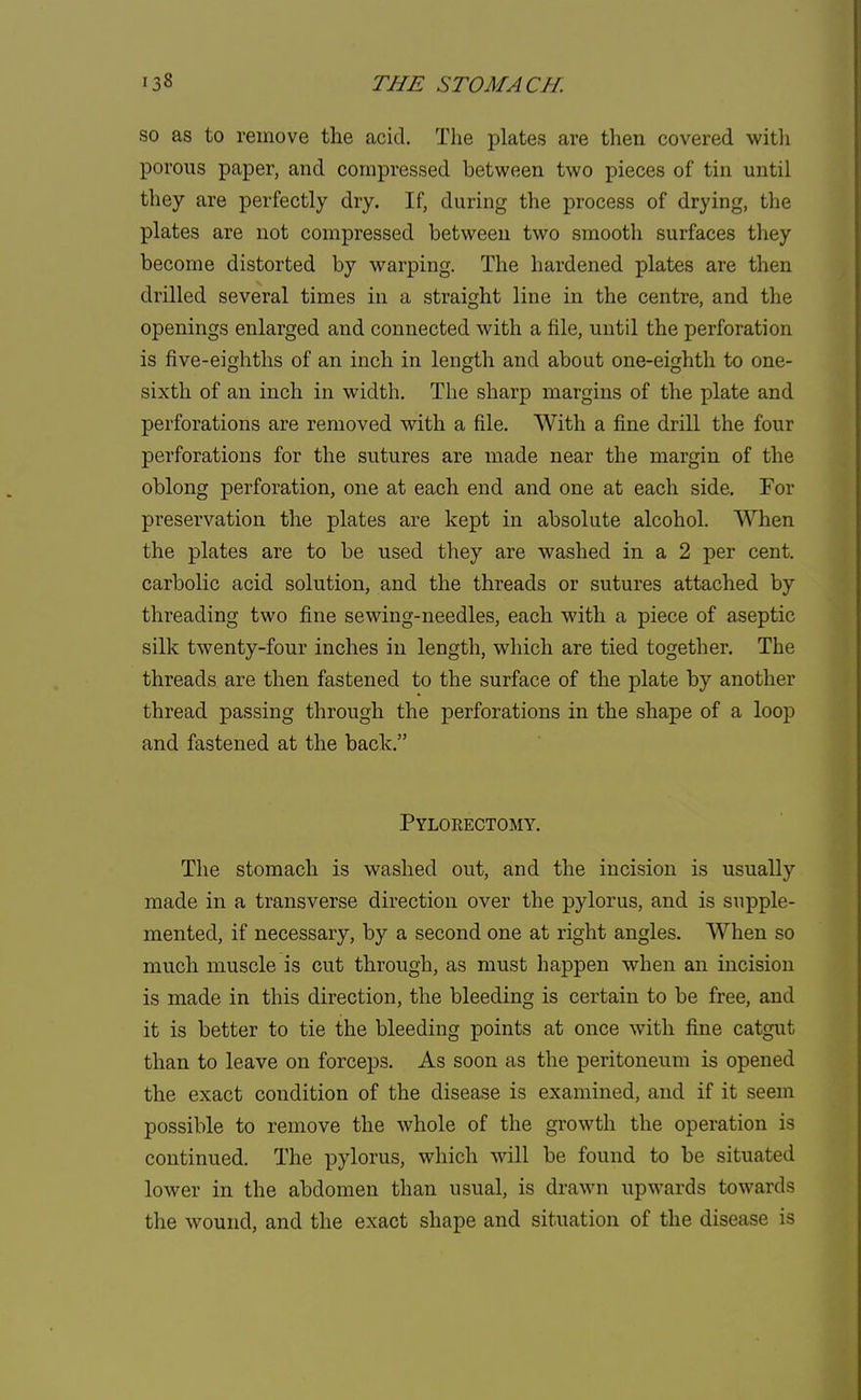 so as to remove the acid. The plates are then covered with porous paper, and compressed between two pieces of tin until they are perfectly dry. If, during the process of drying, the plates are not compressed between two smooth surfaces they become distorted by warping. The hardened plates are then drilled several times in a straight line in the centre, and the openings enlarged and connected with a file, until the perforation is five-eighths of an inch in length and about one-eighth to one- sixth of an inch in width. The sharp margins of the plate and perforations are removed with a file. With a fine drill the four perforations for the sutures are made near the margin of the oblong perforation, one at each end and one at each side. For preservation the plates are kept in absolute alcohol. When the plates are to be used they are washed in a 2 per cent, carbolic acid solution, and the threads or sutures attached by threading two fine sewing-needles, each with a piece of aseptic silk twenty-four inches in length, which are tied together. The threads are then fastened to the surface of the plate by another thread passing through the perforations in the shape of a loop and fastened at the back. Pyloeectomy. The stomach is washed out, and the incision is usually made in a transverse direction over the pylorus, and is supple- mented, if necessary, by a second one at right angles. When so much muscle is cut through, as must happen when an incision is made in this direction, the bleeding is certain to be free, and it is better to tie the bleeding points at once with fine catgut than to leave on forceps. As soon as the peritoneum is opened the exact condition of the disease is examined, and if it seem possible to remove the whole of the growth the operation is continued. The pylorus, which will be found to be situated lower in the abdomen than usual, is drawn upwards towards the wound, and the exact shape and situation of the disease is