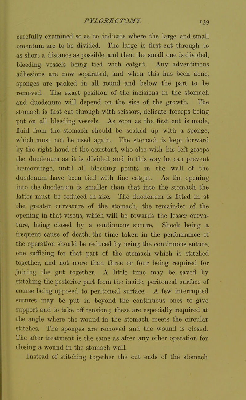 PYLORECTOMY. carefully examined so as to indicate where the large and small omentum are to be divided. The large is first cut through to as short a distance as possible, and then the small one is divided, bleeding vessels being tied with catgut. Any adventitious adhesions are now separated, and when this has been done, sponges are packed in all round and below the part to be removed. The exact position of the incisions in the stomach and duodenum will depend on the size of the growth. The stomach is first cut through with scissors, delicate forceps being put on all bleeding vessels. As soon as the first cut is made, fluid from the stomach should be soaked up with a sponge, which must not be used again. The stomach is kept forward by the right hand of the assistant, who also with his left grasps the duodenum as it is divided, and in this way he can prevent haemorrhage, until all bleeding points in the wall of the duodenum have been tied with fine catgut. As the opening into the duodenum is smaller than that into the stomach the latter must be reduced in size. The duodenum is fitted in at the greater curvature of the stomach, the remainder of the opening in that viscus, which will be towards the lesser curva- ture, being closed by a continuous suture. Shock being a frequent cause of death, the time taken in the performance of the operation should be reduced by using the continuous suture, one sufficing for that part of the stomach which is stitched together, and not more than three or four being required for joining the gut together. A little time may be saved by stitching the posterior part from the inside, peritoneal surface of course being opposed to peritoneal surface. A few interrupted sutures may be put in beyond the continuous ones to give support and to take off tension ; these are especially required at the angle where the wound in the stomach meets the circular stitches. The sponges are removed and the wound is closed. The after treatment is the same as after any other operation for closing a wound in the stomach wall. Instead of stitching together the cut ends of the stomach