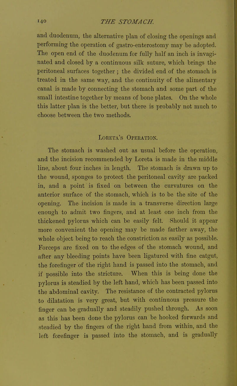 and duodenum, the alternative plan of closing the openings and performing the operation of gastro-enterostomy may be adopted. The open end of the duodenum for fully half an inch is invagi- nated and closed by a continuous silk suture, which brings the peritoneal surfaces together ; the divided end of the stomach is treated in the same way, and the continuity of the alimentary canal is made by connecting the stomach and some part of the small intestine together by means of bone plates. On the whole this latter plan is the better, but there is probably not much to choose between the two methods. Loreta's Operation. The stomach is washed out as usual before the operation, and the incision recommended by Loreta is made in the middle line, about four inches in length. The stomach is drawn up to the wound, sponges to protect the peritoneal cavity are packed in, and a point is fixed on between the curvatures on the anterior surface of the stomach, which is to be the site of the opening. The incision is made in a transverse direction large enough to admit two fingers, and at least one inch from the thickened pylorus which can be easily felt. Should it appear more convenient the opening may be made farther away, the whole object being to reach the constriction as easily as possible. Forceps are fixed on to the edges of the stomach wound, and after any bleeding points have been ligatured with fine catgut, the forefinger of the right hand is passed into the stomach, and if possible into the stricture. When this is being done the pylorus is steadied by the left hand, which has been passed into the abdominal cavity. The resistance of the contracted pylorus to dilatation is very great, but with continuous pressure the finger can be gradually and steadily pushed through. As soon as this has been done the pylorus can be hooked forwards and steadied by the fingers of the right hand from within, and the left forefinger is passed into the stomach, and is gradually