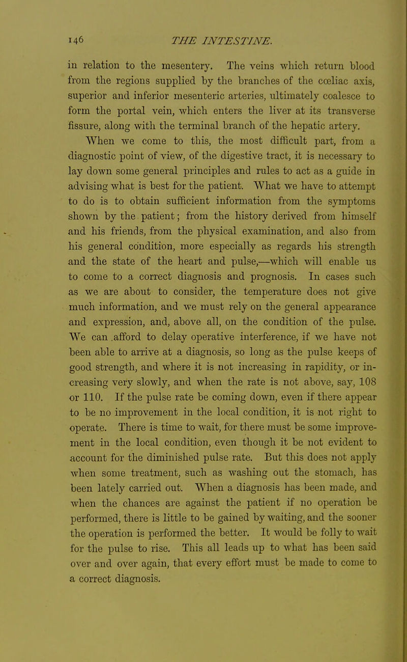 in relation to the mesentery. The veins which return blood from the regions supplied by the branches of the cceliac axis, superior and inferior mesenteric arteries, ultimately coalesce to form the portal vein, which enters the liver at its transverse fissure, along with the terminal branch of the hepatic artery. When we come to this, the most difficult part, from a diagnostic point of view, of the digestive tract, it is necessary to lay down some general principles and rules to act as a guide in advising what is best for the patient. What we have to attempt to do is to obtain sufficient information from the symptoms shown by the patient; from the history derived from himself and his friends, from the physical examination, and also from his general condition, more especially as regards his strength and the state of the heart and pulse,—which will enable us to come to a correct diagnosis and prognosis. In cases such as we are about to consider, the temperature does not give much information, and we must rely on the general appearance and expression, and, above all, on the condition of the pulse. We can .afford to delay operative interference, if we have not been able to arrive at a diagnosis, so long as the pulse keeps of good strength, and where it is not increasing in rapidity, or in- creasing very slowly, and when the rate is not above, say, 108 or 110. If the pulse rate be coming down, even if there appear to be no improvement in the local condition, it is not right to operate. There is time to wait, for there must be some improve- ment in the local condition, even though it be not evident to account for the diminished pulse rate. But this does not apply when some treatment, such as washing out the stomach, has been lately carried out. When a diagnosis has been made, and when the chances are against the patient if no operation be performed, there is little to be gained by waiting, and the sooner the operation is performed the better. It would be folly to wait for the pulse to rise. This all leads up to what has been said over and over again, that every effort must be made to come to a correct diagnosis.