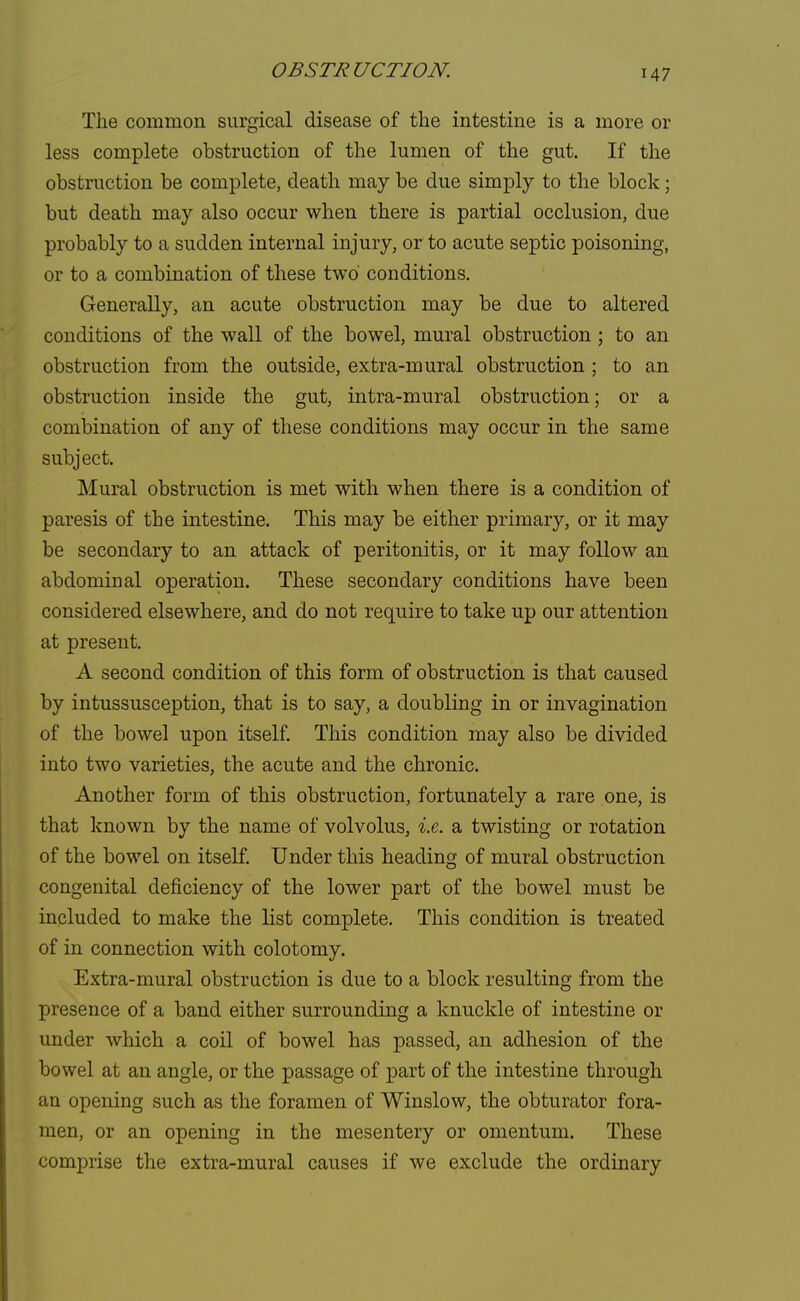 OBSTRUCTION. M7 The common surgical disease of the intestine is a more or less complete obstruction of the lumen of the gut. If the obstruction be complete, death may be due simply to the block; but death may also occur when there is partial occlusion, due probably to a sudden internal injury, or to acute septic poisoning, or to a combination of these two* conditions. Generally, an acute obstruction may be due to altered conditions of the wall of the bowel, mural obstruction; to an obstruction from the outside, extra-mural obstruction ; to an obstruction inside the gut, intra-mural obstruction; or a combination of any of these conditions may occur in the same subject. Mural obstruction is met with when there is a condition of paresis of the intestine. This may be either primary, or it may be secondary to an attack of peritonitis, or it may follow an abdominal operation. These secondary conditions have been considered elsewhere, and do not require to take up our attention at present. A second condition of this form of obstruction is that caused by intussusception, that is to say, a doubling in or invagination of the bowel upon itself. This condition may also be divided into two varieties, the acute and the chronic. Another form of this obstruction, fortunately a rare one, is that known by the name of volvolus, i.e. a twisting or rotation of the bowel on itself. Under this heading of mural obstruction congenital deficiency of the lower part of the bowel must be included to make the list complete. This condition is treated of in connection with colotomy. Extra-mural obstruction is due to a block resulting from the presence of a band either surrounding a knuckle of intestine or under which a coil of bowel has passed, an adhesion of the bowel at an angle, or the passage of part of the intestine through an opening such as the foramen of Winslow, the obturator fora- men, or an opening in the mesentery or omentum. These comprise the extra-mural causes if we exclude the ordinary
