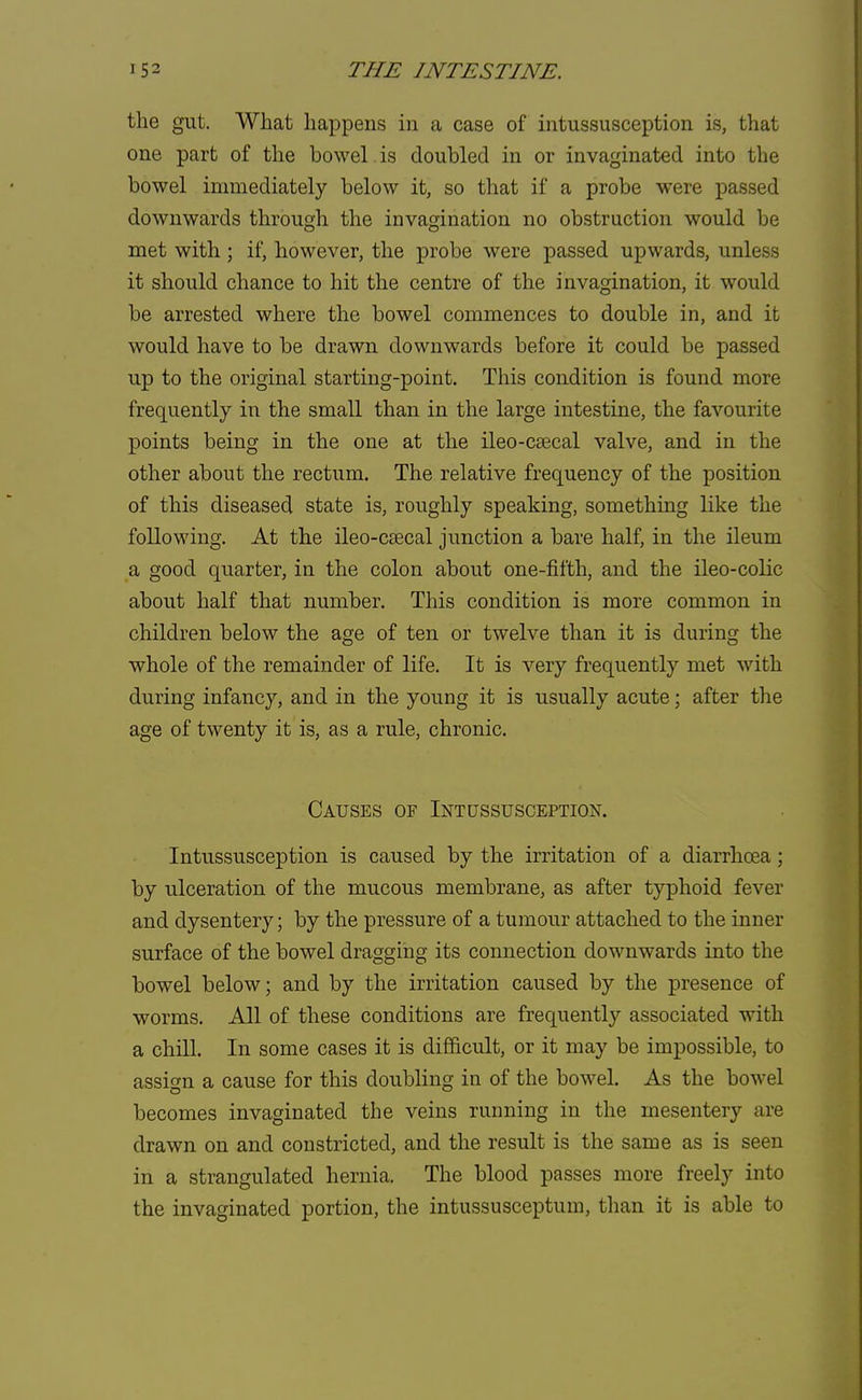 the gut. What happens in a case of intussusception is, that one part of the bowel is doubled in or invaginated into the bowel immediately below it, so that if a probe were passed downwards through the invagination no obstruction would be met with ; if, however, the probe were passed upwards, unless it should chance to hit the centre of the invagination, it would be arrested where the bowel commences to double in, and it would have to be drawn downwards before it could be passed up to the original starting-point. This condition is found more frequently in the small than in the large intestine, the favourite points being in the one at the ileo-csecal valve, and in the other about the rectum. The relative frequency of the position of this diseased state is, roughly speaking, something like the following. At the ileo-csecal junction a bare half, in the ileum a good quarter, in the colon about one-fifth, and the ileo-colic about half that number. This condition is more common in children below the age of ten or twelve than it is during the whole of the remainder of life. It is very frequently met with during infancy, and in the young it is usually acute; after the age of twenty it is, as a rule, chronic. Causes of Intussusception. Intussusception is caused by the irritation of a diarrhoea; by ulceration of the mucous membrane, as after typhoid fever and dysentery; by the pressure of a tumour attached to the inner surface of the bowel dragging its connection downwards into the bowel below; and by the irritation caused by the presence of worms. All of these conditions are frequently associated with a chill. In some cases it is difficult, or it may be impossible, to assign a cause for this doubling in of the bowel. As the bowel becomes invaginated the veins running in the mesentery are drawn on and constricted, and the result is the same as is seen in a strangulated hernia. The blood passes more freely into the invaginated portion, the intussusceptum, than it is able to