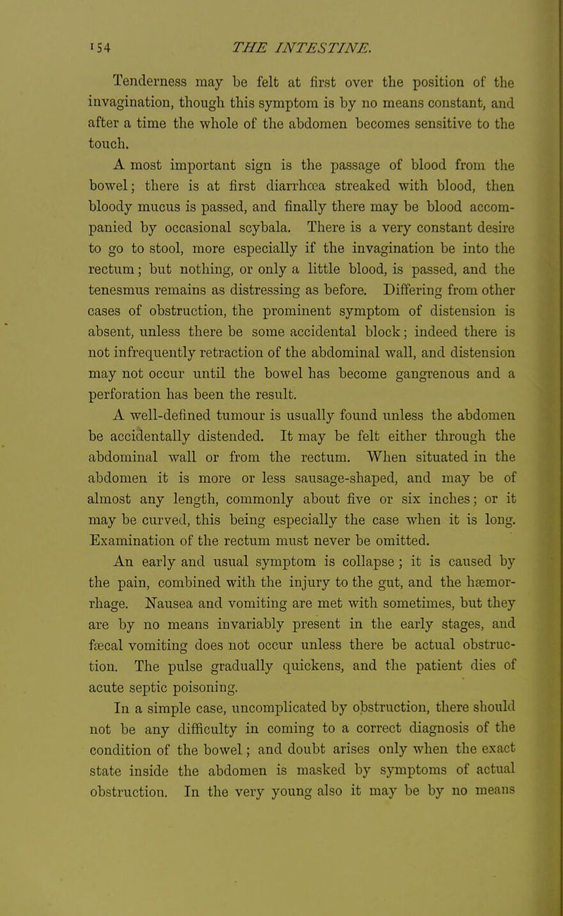 Tenderness may be felt at first over the position of the invagination, though this symptom is by no means constant, and after a time the whole of the abdomen becomes sensitive to the touch. A most important sign is the passage of blood from the bowel; there is at first diarrhoea streaked with blood, then bloody mucus is passed, and finally there may be blood accom- panied by occasional scybala. There is a very constant desire to go to stool, more especially if the invagination be into the rectum; but nothing, or only a little blood, is passed, and the tenesmus remains as distressing as before. Differing from other cases of obstruction, the prominent symptom of distension is absent, unless there be some accidental block; indeed there is not infrequently retraction of the abdominal wall, and distension may not occur until the bowel has become gangrenous and a perforation has been the result. A well-defined tumour is usually found unless the abdomen be accidentally distended. It may be felt either through the abdominal wall or from the rectum. When situated in the abdomen it is more or less sausage-shaped, and may be of almost any length, commonly about five or six inches; or it may be curved, this being especially the case when it is long. Examination of the rectum must never be omitted. An early and usual symptom is collapse ; it is caused by the pain, combined with the injury to the gut, and the haemor- rhage. Nausea and vomiting are met with sometimes, but they are by no means invariably present in the early stages, and fsecal vomiting does not occur unless there be actual obstruc- tion. The pulse gradually quickens, and the patient dies of acute septic poisoning. In a simple case, uncomplicated by obstruction, there should not be any difficulty in coming to a correct diagnosis of the condition of the bowel; and doubt arises only when the exact state inside the abdomen is masked by symptoms of actual obstruction. In the very young also it may be by no means