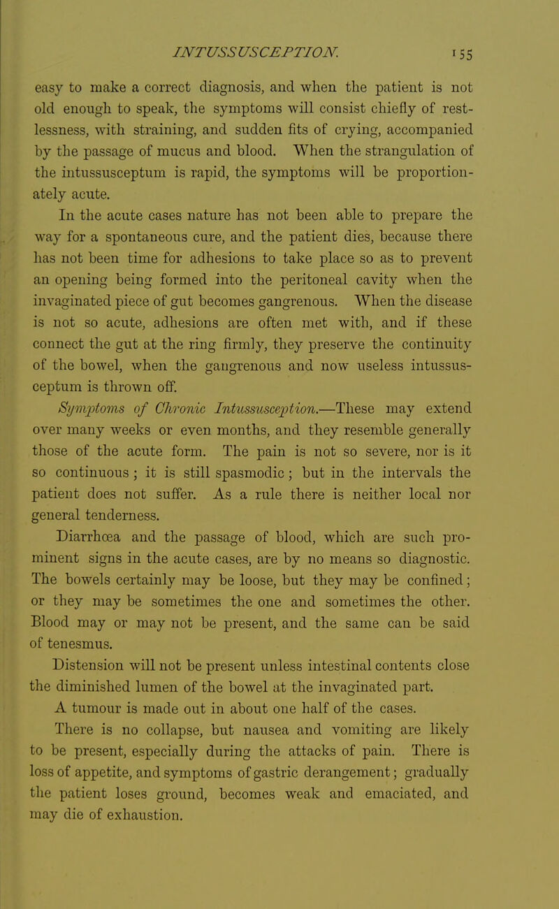 easy to make a correct diagnosis, and when the patient is not old enough to speak, the symptoms will consist chiefly of rest- lessness, with straining, and sudden fits of crying, accompanied by the passage of mucus and blood. When the strangulation of the intussusceptum is rapid, the symptoms will be proportion- ately acute. In the acute cases nature has not been able to prepare the way for a spontaneous cure, and the patient dies, because there has not been time for adhesions to take place so as to prevent an opening being formed into the peritoneal cavity when the invaginated piece of gut becomes gangrenous. When the disease is not so acute, adhesions are often met with, and if these connect the gut at the ring firmly, they preserve the continuity of the bowel, when the gangrenous and now useless intussus- ceptum is thrown off. Symptoms of Chronic Intussusception.—These may extend over many weeks or even months, and they resemble generally those of the acute form. The pain is not so severe, nor is it so continuous ; it is still spasmodic; but in the intervals the patient does not suffer. As a rule there is neither local nor general tenderness. DiarrhcEa and the passage of blood, which are such pro- minent signs in the acute cases, are by no means so diagnostic. The bowels certainly may be loose, but they may be confined; or they may be sometimes the one and sometimes the other. Blood may or may not be present, and the same can be said of tenesmus. Distension will not be present unless intestinal contents close the diminished lumen of the bowel at the invaginated part. A tumour is made out in about one half of the cases. There is no collapse, but nausea and vomiting are likely to be present, especially during the attacks of pain. There is loss of appetite, and symptoms of gastric derangement; gradually the patient loses ground, becomes weak and emaciated, and may die of exhaustion.