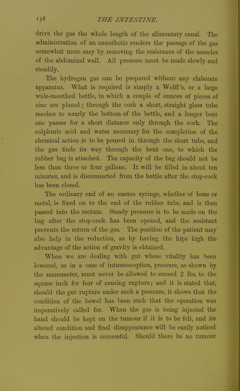 drive the gas the whole length of the alimentary canal. The administration of an antesthetic renders the passage of the gas somewhat more easy by removing the resistance of the muscles of the abdominal wall. All pressure must be made slowly and steadily. The hydrogen gas can be prepared without any elaborate apparatus. What is required is simply a Wolff's, or a large wide-mouthed bottle, in which a couple of ounces of pieces of zinc are placed; through the cork a short, straight glass tube reaches to nearly the bottom of the bottle, and a longer bent one passes for a short distance only through the cork. The sulphuric acid and water necessary for the completion of the chemical action is to be poured in through the short tube, and the gas finds its way through the bent one, to which the rubber bag is attached. The capacity of the bag should not be less than three or four gallons. It will be filled in about ten minutes, and is disconnected from the bottle after the stop-cock has been closed. The ordinary end of an enema syringe, whether of bone or metal, is fixed on to the end of the rubber tube, and is then passed into the rectum. Steady pressure is to be made on the bag after the stop-cock has been opened, and the assistant prevents the return of the gas. The position of the patient may also help in the reduction, as by having the hips high the advantage of the action of gravity is obtained. When we are dealing with gut whose vitality has been lowered, as in a case of intussusception, pressure, as shown by the manometer, must never be allowed to exceed 2 lbs. to the square inch for fear of causing rupture; and it is stated that, should the gut rupture under such a pressure, it shows that the condition of the bowel has been such that the operation was imperatively called for. When the gas is being injected the hand should be kept on the tumour if it is to be felt, and its altered condition and final disappearance will be easily noticed when the injection is successful. Should there be no tumour