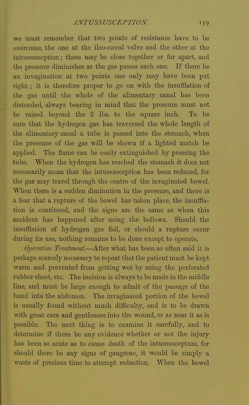 we must remember that two points of resistance have to be overcome, the one at the ileo-caacal valve and the other at the intussusception; these may be close together or far apart, and the pressure diminishes as the gas passes each one. If there be an invagination at two points one only may have been put right; it is therefore proper to go on with the insufflation of the gas until the whole of the alimentary canal has been distended, always bearing in mind that the pressure must not be raised beyond the 2 lbs. to the square inch. To be sure that the hydrogen gas has traversed the whole length of the alimentary canal a tube is passed into the stomach, when the presence of the gas will be shown if a lighted match be applied. The flame can be easily extinguished by pressing the tube. When the hydrogen has reached the stomach it does not necessarily mean that the intussusception has been reduced, for the gas may travel through the centre of the invaginated bowel. When there is a sudden diminution in the pressure, and there is a fear that a rupture of the bowel has taken place, the insuffla- tion is continued, and the signs are the same as when this accident has happened after using the bellows. Should the insufflation of hydrogen gas fail, or should a rupture occur during its use, nothing remains to be done except to operate. Operative, Treatment.—After what has been so often said it is perhaps scarcely necessary to repeat that the patient must be kept warm and prevented from getting wet by using the perforated rubber sheet, etc. The incision is always to be made in the middle line, and must be large enough to admit of the passage of the hand into the abdomen. The invaginated portion of the bowel is usually found without much difficulty, and is to be drawn with great care and gentleness into the wound, or as near it as is possible. The next thing is to examine it carefully, and to determine if there be any evidence whether or not the injury has been so acute as to cause death of the intussusceptum, for should there be any signs of gangrene, it would be simply a waste of precious time to attempt reduction. When the bowel