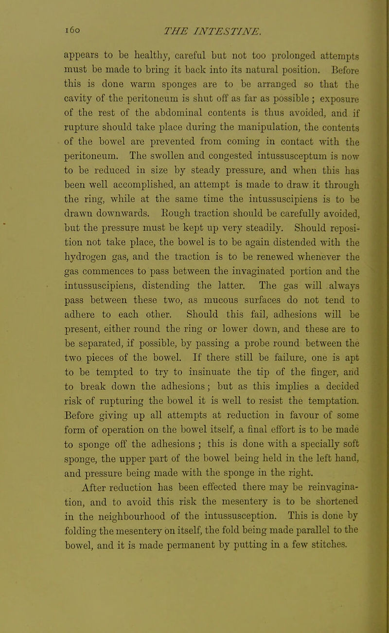 appears to be healthy, careful but not too prolonged attempts must be made to bring it back into its natural position. Before this is done warm sponges are to be arranged so that the cavity of the peritoneum is shut off as far as possible ; exposure of the rest of the abdominal contents is thus avoided, and if rupture should take place during the manipulation, the contents of the bowel are prevented from coming in contact with the peritoneum. The swollen and congested intussusceptum is now to be reduced in size by steady pressure, and when this has been well accomplished, an attempt is made to draw it through the ring, while at the same time the intussuscipiens is to be drawn downwards. Bough traction should be carefully avoided, but the pressure must be kept up very steadily. Should reposi- tion not take place, the bowel is to be again distended with the hydrogen gas, and the traction is to be renewed whenever the gas commences to pass between the invaginated portion and the intussuscipiens, distending the latter. The gas will always pass between these two, as mucous surfaces do not tend to adhere to each other. Should this fail, adhesions will be present, either round the ring or lower down, and these are to be separated, if possible, by passing a probe round between the two pieces of the bowel. If there still be failure, one is apt to be tempted to try to insinuate the tip of the finger, and to break down the adhesions; but as this implies a decided risk of rupturing the bowel it is well to resist the temptation. Before giving up all attempts at reduction in favour of some form of operation on the bowel itself, a final effort is to be made to sponge off the adhesions ; this is done with a specially soft sponge, the upper part of the bowel being held in the left hand, and pressure being made with the sponge in the right. After reduction has been effected there may be reinvagina- tion, and to avoid this risk the mesentery is to be shortened in the neighbourhood of the intussusception. This is done by folding the mesentery on itself, the fold being made parallel to the bowel, and it is made permanent by putting in a few stitches.