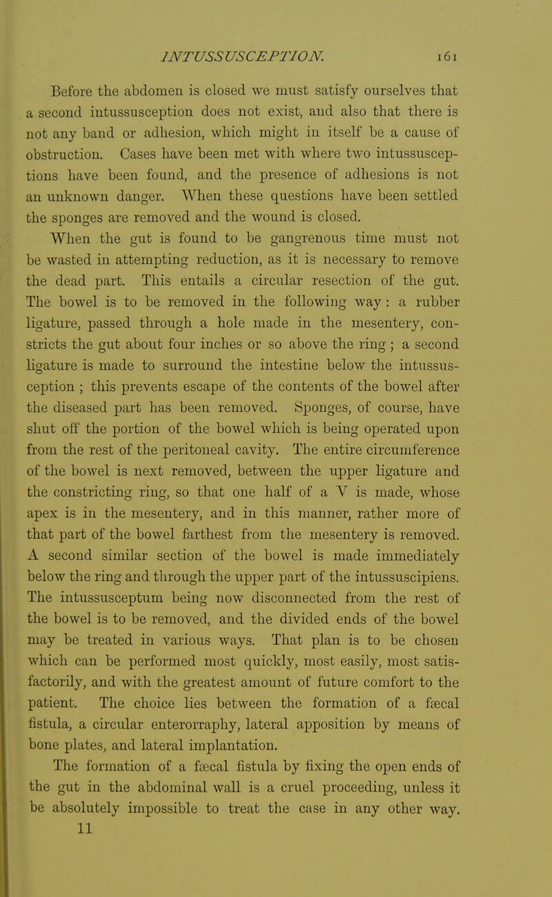 Before the abdomen is closed we must satisfy ourselves that a second intussusception does not exist, and also that there is not any band or adhesion, which might in itself be a cause of obstruction. Cases have been met with where two intussuscep- tions have been found, and the presence of adhesions is not an unknown danger. When these questions have been settled the sponges are removed and the wound is closed. When the gut is found to be gangrenous time must not be wasted in attempting reduction, as it is necessary to remove the dead part. This entails a circular resection of the gut. The bowel is to be removed in the following way : a rubber ligature, passed through a hole made in the mesentery, con- stricts the gut about four inches or so above the ring ; a second ligature is made to surround the intestine below the intussus- ception ; this prevents escape of the contents of the bowel after the diseased part has been removed. Sponges, of course, have shut off the portion of the bowel which is being operated upon from the rest of the peritoneal cavity. The entire circumference of the bowel is next removed, between the upper ligature and the constricting ring, so that one half of a V is made, whose apex is in the mesentery, and in this manner, rather more of that part of the bowel farthest from the mesentery is removed. A second similar section of the bowel is made immediately below the ring and through the upper part of the intussuscipiens. The intussusceptum being now disconnected from the rest of the bowel is to be removed, and the divided ends of the bowel may be treated in various ways. That plan is to be chosen which can be performed most quickly, most easily, most satis- factorily, and with the greatest amount of future comfort to the patient. The choice lies between the formation of a faecal fistula, a circular enterorraphy, lateral apposition by means of bone plates, and lateral implantation. The formation of a faecal fistula by fixing the open ends of the gut in the abdominal wall is a cruel proceeding, unless it be absolutely impossible to treat the case in any other way. 11