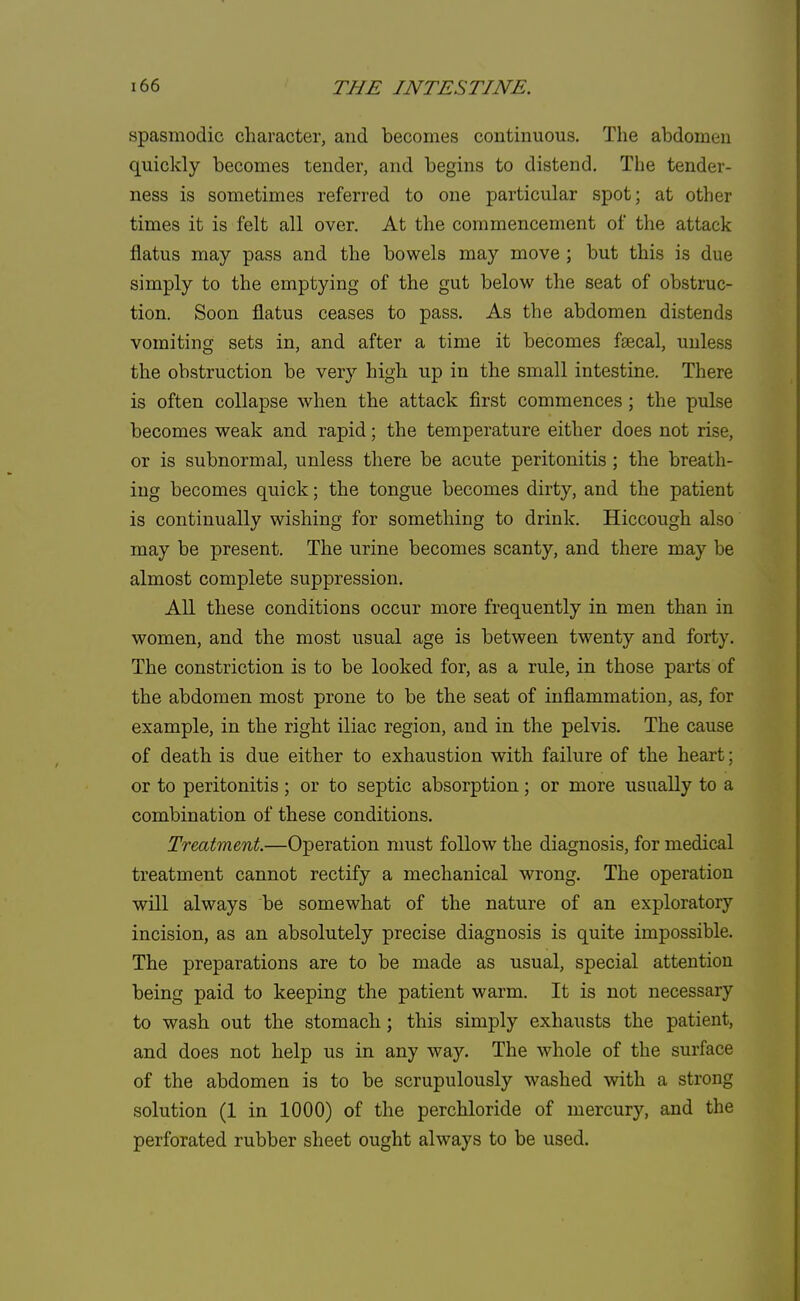 spasmodic character, and becomes continuous. The abdomen quickly becomes tender, and begins to distend. The tender- ness is sometimes referred to one particular spot; at other times it is felt all over. At the commencement of the attack flatus may pass and the bowels may move ; but this is due simply to the emptying of the gut below the seat of obstruc- tion. Soon flatus ceases to pass. As the abdomen distends vomiting sets in, and after a time it becomes faecal, unless the obstruction be very high up in the small intestine. There is often collapse when the attack first commences; the pulse becomes weak and rapid; the temperature either does not rise, or is subnormal, unless there be acute peritonitis ; the breath- ing becomes quick; the tongue becomes dirty, and the patient is continually wishing for something to drink. Hiccough also may be present. The urine becomes scanty, and there may be almost complete suppression. All these conditions occur more frequently in men than in women, and the most usual age is between twenty and forty. The constriction is to be looked for, as a rule, in those parts of the abdomen most prone to be the seat of inflammation, as, for example, in the right iliac region, and in the pelvis. The cause of death is due either to exhaustion with failure of the heart; or to peritonitis ; or to septic absorption; or more usually to a combination of these conditions. Treatment.—Operation must follow the diagnosis, for medical treatment cannot rectify a mechanical wrong. The operation will always be somewhat of the nature of an exploratory incision, as an absolutely precise diagnosis is quite impossible. The preparations are to be made as usual, special attention being paid to keeping the patient warm. It is not necessary to wash out the stomach; this simply exhausts the patient, and does not help us in any way. The whole of the surface of the abdomen is to be scrupulously washed with a strong solution (1 in 1000) of the perchloride of mercury, and the perforated rubber sheet ought always to be used.