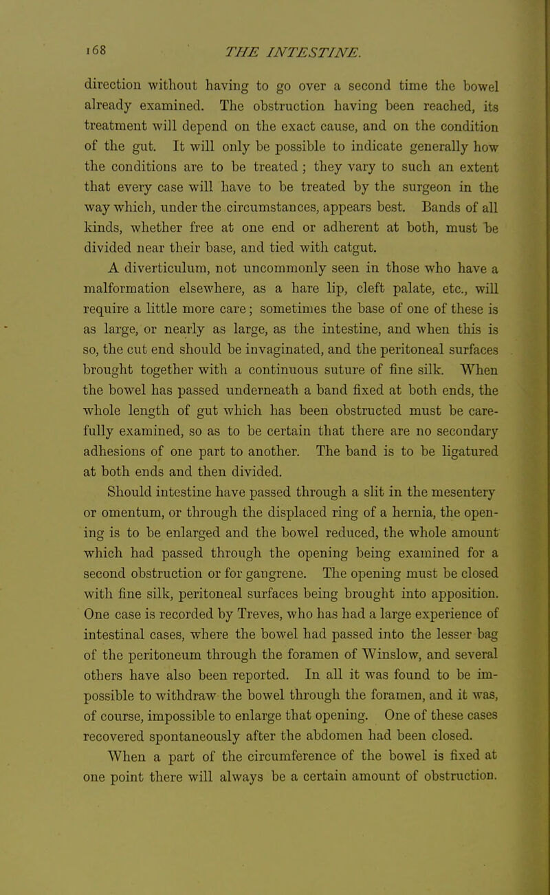 direction without having to go over a second time the bowel already examined. The obstruction having been reached, its treatment will depend on the exact cause, and on the condition of the gut. It will only be possible to indicate generally how the conditions are to be treated; they vary to such an extent that every case will have to be treated by the surgeon in the way which, under the circumstances, appears best. Bands of all kinds, whether free at one end or adherent at both, must be divided near their base, and tied with catgut. A diverticulum, not uncommonly seen in those who have a malformation elsewhere, as a hare lip, cleft palate, etc., will require a little more care; sometimes the base of one of these is as large, or nearly as large, as the intestine, and when this is so, the cut end should be invaginated, and the peritoneal surfaces brought together with a continuous suture of fine silk. When the bowel has passed underneath a band fixed at both ends, the whole length of gut which has been obstructed must be care- fully examined, so as to be certain that there are no secondary adhesions of one part to another. The band is to be ligatured at both ends and then divided. Should intestine have passed through a slit in the mesentery or omentum, or through the displaced ring of a hernia, the open- ing is to be enlarged and the bowel reduced, the whole amount which had passed through the opening being examined for a second obstruction or for gangrene. The opening must be closed with fine silk, peritoneal surfaces being brought into apposition. One case is recorded by Treves, who has had a large experience of intestinal cases, where the bowel had passed into the lesser bag of the peritoneum through the foramen of Winslow, and several others have also been reported. In all it was found to be im- possible to withdraw the bowel through the foramen, and it was, of course, impossible to enlarge that opening. One of these cases recovered spontaneously after the abdomen had been closed. When a part of the circumference of the bowel is fixed at one point there will always be a certain amount of obstruction.