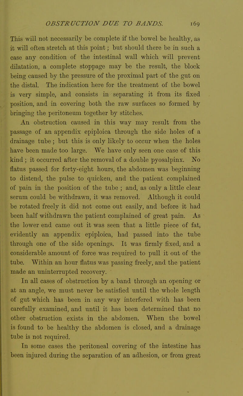 This will not necessarily be complete if the bowel be healthy, as it will often stretch at this point; but should there be in such a case any condition of the intestinal wall which will prevent dilatation, a complete stoppage may be the result, the block being caused by the pressure of the proximal part of the gut on the distal. The indication here for the treatment of the bowel is very simple, and consists in separating it from its fixed position, and in covering both the raw surfaces so formed by bringing the peritoneum together by stitches. An obstruction caused in this way may result from the passage of an appendix epiploica through the side holes of a drainage tube ; but this is only likely to occur when the boles have been made too large. We have only seen one case of this kind ; it occurred after the removal of a double pyosalpinx. No flatus passed for forty-eight hours, the abdomen was beginning to distend, the pulse to quicken, and the patient complained of pain in the position of the tube ; and, as only a little clear serum could be withdrawn, it was removed. Although it could be rotated freely it did not come out easily, and before it had been half withdrawn the patient complained of great pain. As the lower end came out it was seen that a little piece of fat, evidently an appendix epiploica, had passed into the tube through one of the side openings. It was firmly fixed, and a considerable amount of force was required to pull it out of the tube. Within an hour flatus was passing freely, and the patient made an uninterrupted recovery. In all cases of obstruction by a band through an opening or at an angle, we must never be satisfied until the whole length of gut which has been in any way interfered with has been carefully examined, and until it has been determined that no other obstruction exists in the abdomen. When the bowel is found to be healthy the abdomen is closed, and a drainage tube is not required. In some cases the peritoneal covering of the intestine has been injured during the separation of an adhesion, or from great