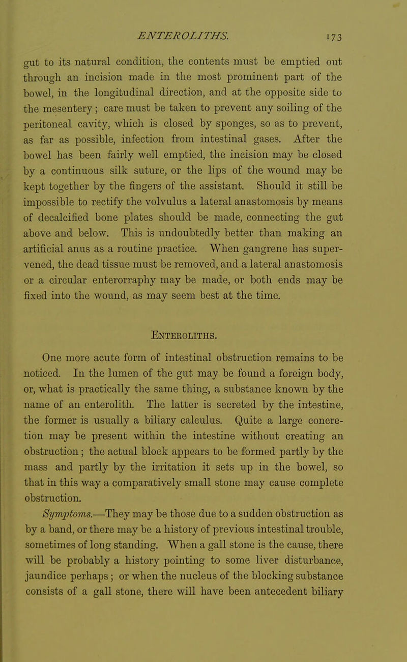 ENTEROLITHS. gut to its natural condition, the contents must be emptied out through an incision made in the most prominent part of the bowel, in the longitudinal direction, and at the opposite side to the mesentery; care must be taken to prevent any soiling of the peritoneal cavity, which is closed by sponges, so as to prevent, as far as possible, infection from intestinal gases. After the bowel has been fairly well emptied, the incision may be closed by a continuous silk suture, or the lips of the wound may be kept together by the fingers of the assistant. Should it still be impossible to rectify the volvulus a lateral anastomosis by means of decalcified bone plates should be made, connecting the gut above and below. This is undoubtedly better than making an artificial anus as a routine practice. When gangrene has super- vened, the dead tissue must be removed, and a lateral anastomosis or a circular enterorraphy may be made, or both ends may be fixed into the wound, as may seem best at the time. Entekoliths. One more acute form of intestinal obstruction remains to be noticed. In the lumen of the gut may be found a foreign body, or, what is practically the same thing, a substance known by the name of an enterolith. The latter is secreted by the intestine, the former is usually a biliary calculus. Quite a large concre- tion may be present within the intestine without creating an obstruction; the actual block appears to be formed partly by the mass and partly by the irritation it sets up in the bowel, so that in this way a comparatively small stone may cause complete obstruction. Symptoms.—They may be those due to a sudden obstruction as by a band, or there may be a history of previous intestinal trouble, sometimes of long standing. When a gall stone is the cause, there will be probably a history pointing to some liver disturbance, jaundice perhaps; or when the nucleus of the blocking substance consists of a gall stone, there will have been antecedent biliary