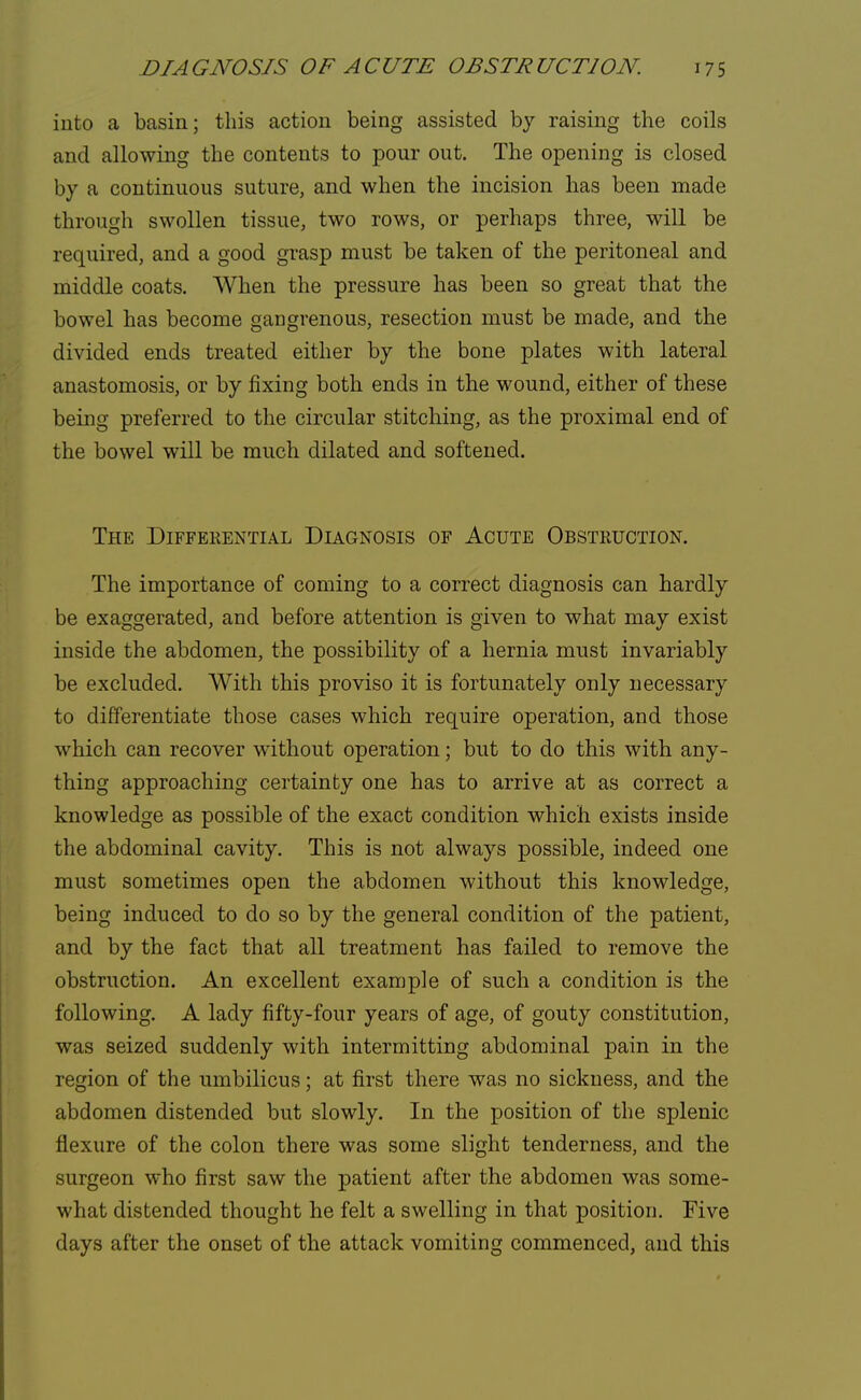 into a basin; this action being assisted by raising the coils and allowing the contents to pour out. The opening is closed by a continuous suture, and when the incision has been made through swollen tissue, two rows, or perhaps three, will be required, and a good grasp must be taken of the peritoneal and middle coats. When the pressure has been so great that the bowel has become gangrenous, resection must be made, and the divided ends treated either by the bone plates with lateral anastomosis, or by fixing both ends in the wound, either of these being preferred to the circular stitching, as the proximal end of the bowel will be much dilated and softened. The Differential Diagnosis of Acute Obstruction. The importance of coming to a correct diagnosis can hardly be exaggerated, and before attention is given to what may exist inside the abdomen, the possibility of a hernia must invariably be excluded. With this proviso it is fortunately only necessary to differentiate those cases which require operation, and those which can recover without operation; but to do this with any- thing approaching certainty one has to arrive at as correct a knowledge as possible of the exact condition which exists inside the abdominal cavity. This is not always possible, indeed one must sometimes open the abdomen without this knowledge, being induced to do so by the general condition of the patient, and by the fact that all treatment has failed to remove the obstruction. An excellent example of such a condition is the following. A lady fifty-four years of age, of gouty constitution, was seized suddenly with intermitting abdominal pain in the region of the umbilicus; at first there was no sickness, and the abdomen distended but slowly. In the position of the splenic flexure of the colon there was some slight tenderness, and the surgeon who first saw the patient after the abdomen was some- what distended thought he felt a swelling in that position. Five days after the onset of the attack vomiting commenced, and this