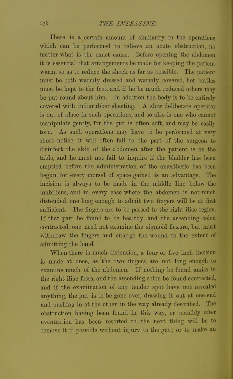 There is a certain amount of similarity in the operations which can be performed to relieve an acute obstruction, no matter what is the exact cause. , Before opening the abdomen it is essential that arrangements be made for keeping the patient warm, so as to reduce the shock as far as possible. The patient must be both warmly dressed and warmly covered, hot bottles must be kept to the feet, and if he be much reduced others may be put round about him. In addition the body is to be entirely covered with indiarubber sheeting. A slow deliberate operator is out of place in such operations, and so also is one who cannot manipulate gently, for the gut is often soft, and may be easily torn. As such operations may have to be performed at very short notice, it will often fall to the part of the surgeon to disinfect the skin of the abdomen after the patient is on the table, and he must not fail to inquire if the bladder has been emptied before the administration of the anaesthetic has been begun, for every morsel of space gained is an advantage. The incision is always to be made in the middle line below the umbilicus, and in every case where the abdomen is not much distended, one long enough to admit two fingers will be at first sufficient. The fingers are to be passed to the right iliac region. If that part be found to be healthy, and the ascending colon contracted, one need not examine the sigmoid flexure, but must withdraw the fingers and enlarge the wound to the extent of admitting the hand. When there is much distension, a four or five inch incision is made at once, as the two fingers are not long enough to examine much of the abdomen. If nothing be found amiss in the right iliac fossa, and the ascending colon be found contracted, and if the examination of any tender spot have not revealed anything, the gut is to be gone over, drawing it out at one end and pushing in at the other in the way already described. The obstruction having been found in this way, or possibly after eventration has been resorted to, the next thing will be to remove it if possible without injury to the gut; or to make an