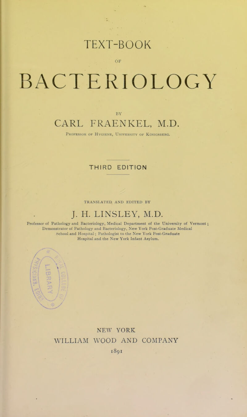 TEXT-BOOK OF BACTERIOLOGY BY CARL FRAENKEL, M.D. Professor of Hygiene, University of Konigsberg. THIRD EDITION TRANSLATED AND EDITED BY J. H. LINSLEY, M.D. Professor of Pathology and Bacteriology, Medical Department of the University of Vermont; Demonstrator of Pathology and Bacteriology, New York Post-Graduate Medical School and Hospital; Pathologist to the New York Post-Graduate Hospital and the New York Infant Asylum. NEW YORK WILLIAM WOOD AND COMPANY