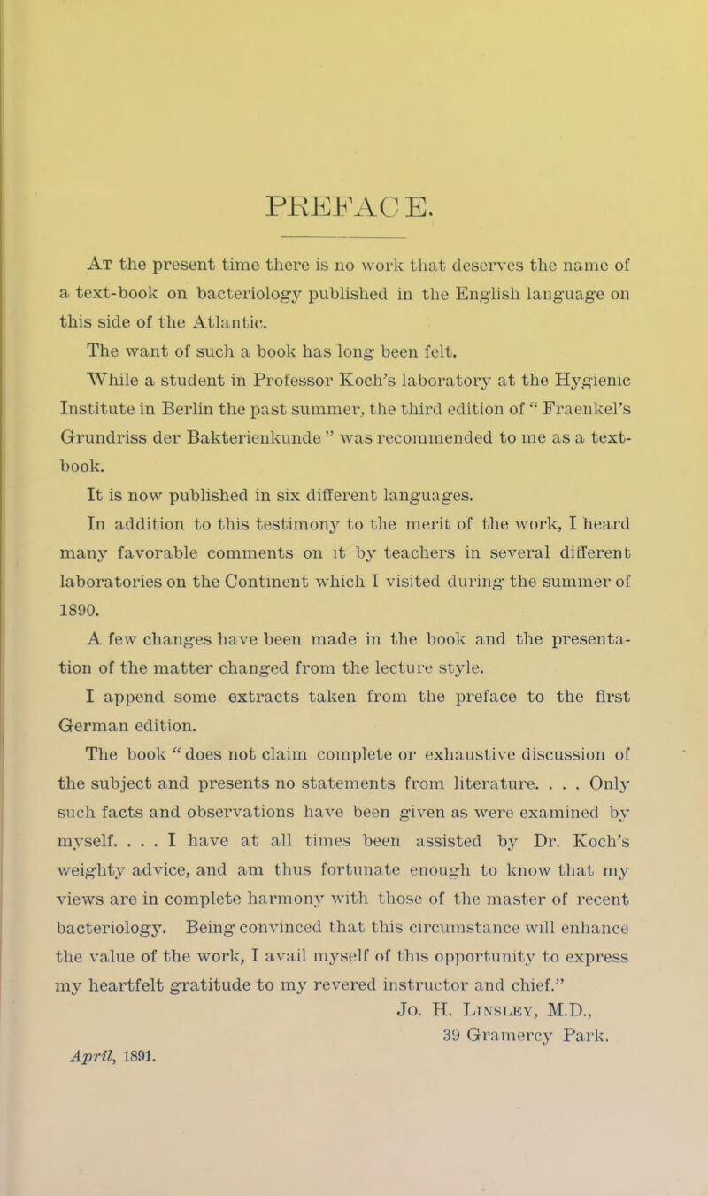 PREFAC E. At the present time tliere is no work that deserves the name of a text-book on bacteriology published in the English language on this side of the Atlantic. The want of such a book has long been felt. While a student in Professor Koch’s laboratoiy at the Hygienic Institute in Berlin the past summer, the third edition of “ Fraenkel’s Grundriss der Bakterienkunde ” was recommended to me as a text- book. It is now published in six different languages. In addition to this testimony to the merit of the work, I heard many favorable comments on it by teachers in several different laboratories on the Continent which I visited during the summer of 1890. A few changes have been made in the book and the presenta- tion of the matter changed from the lecture style. I append some extracts taken from the preface to the first German edition. The book “ does not claim complete or exhaustive discussion of the subject and presents no statements from literature. . . . Only such facts and observations have been given as were examined by myself. ... I have at all times been assisted by Dr. Koch’s weighty advice, and am thus fortunate enough to know that my views are in complete harrnonj' with those of the master of recent bacteriolog3^ Being convinced that this circumstance will enhance the value of the work, I avail mj^self of this opportumtv to express 1113^ heartfelt gratitude to m3^ revered instructor and chief.” Jo, H. Ltnsley, M.D., 39 Gramerc3^ Park. April, 1891.