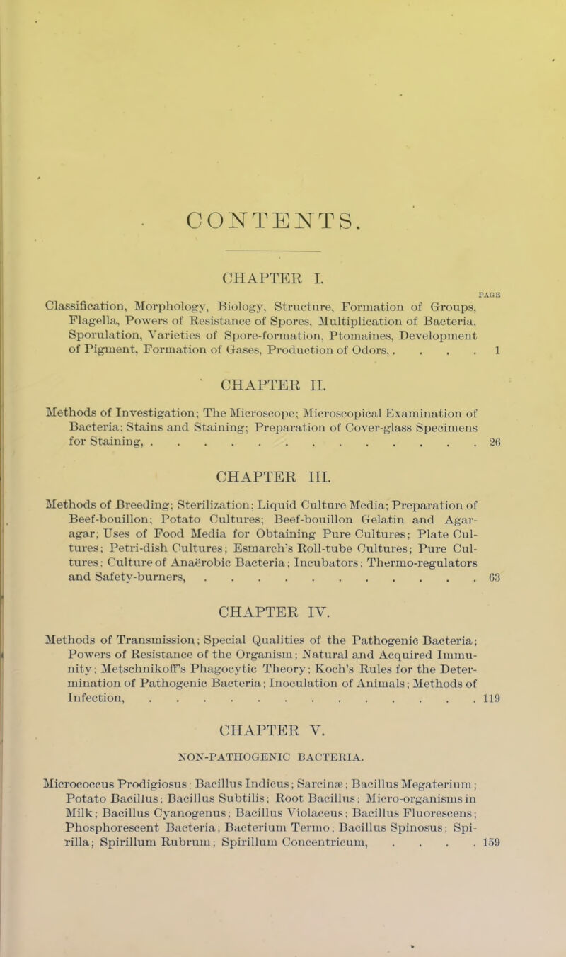 CONTENTS. CH.A.PTER I, PAGE Classification, Morphology, Biology, Structure, Formation of Groups, Flagella, Powers of Resistance of Spores, Multiplication of Bacteria, Sjwrulation, Varieties of Spore-formation, Ptomaines, Development of Pigment, Formation of Gases, Production of Odors,. . . . 1 ■ CHAPTER II. Methods of Investigation; The Microscope; Microscopical Examination of Bacteria; Stains and Staining; Prepai’ation of Cover-glass Specimens for Staining, 26 CHAPTER III. Methods of Breeding; Sterilization; Liquid Culture Media; Preparation of Beef-bouillon; Potato Cultures; Beef-bouillon Gelatin and Agar- agar; Uses of Food Media for Obtaining Pure Cultures; Plate Cul- tures; Petri-dish Cultures; Esmarch’s Roll-tube Cultures; Pure Cul- tures; Culture of Anaerobic Bacteria; Incubators; Thermo-regulators and Safety-burners, 63 CHAPTER IV. Methods of Transmission; Special Qualities of the Pathogenic Bacteria; Powers of Resistance of the Organism; Natin-al and Acquired Immu- nity; Metschnikoff’s Phagocytic Theory; Koch’s Rules for the Deter- mination of Pathogenic Bacteria; Inoculation of Animals; Methods of Infection, 110 CHAPTER V. NON-PATHOGENIC BACTERIA. Micrococcus Prodigiosus; Bacillus Indicus; Sarcime; Bacillus Megaterium; Potato Bacillus; Bacillus Subtilis; Root Bacillus; Micro-organisms in Milk; Bacillus Cyanogenus; Bacillus Violaceus; Bacillus Fluorescens; Phosphorescent Bacteria; Bacterium Termo; Bacillus Spinosus; Spi- rilla; Spirillum Rubruni; Spirillum Concentricum, .... 159