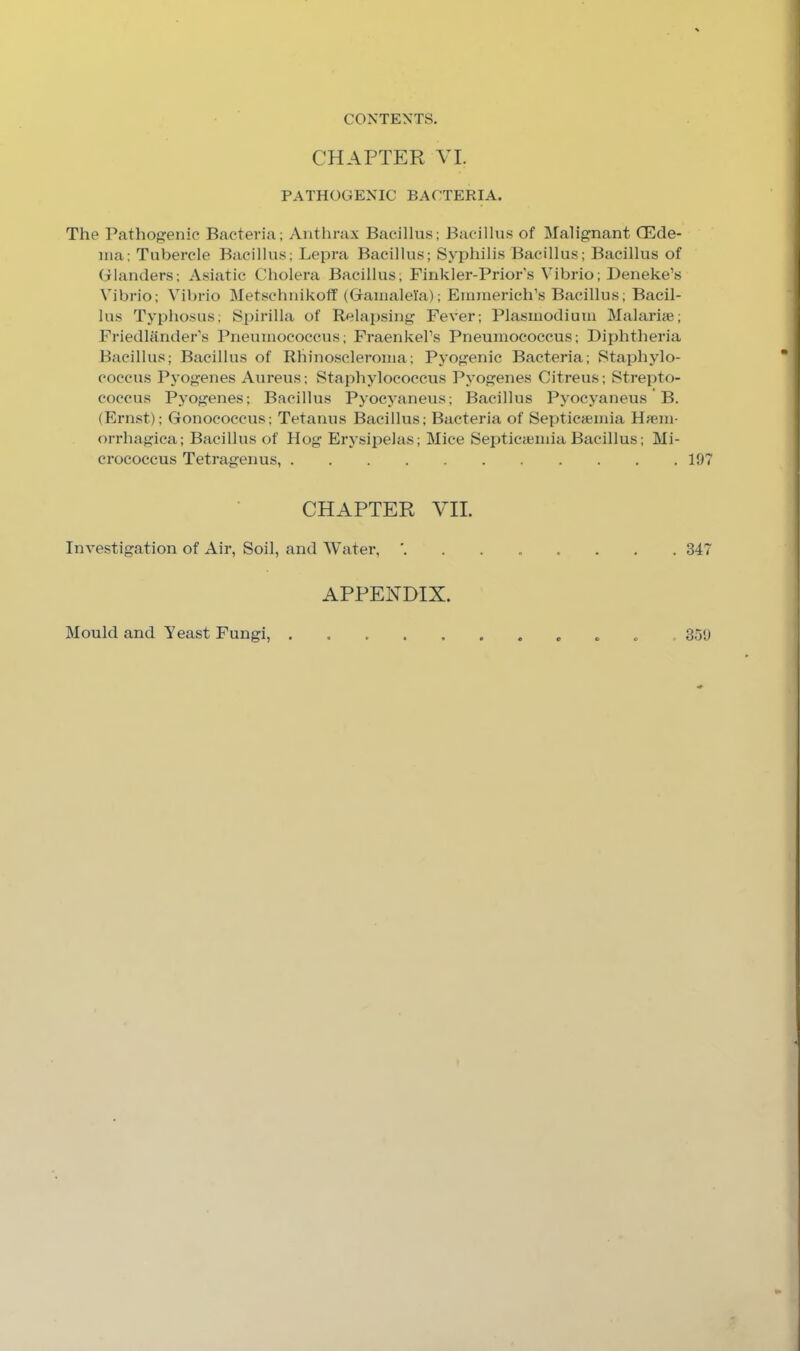 CHAPTER VI. PATHOGENIC BACTERIA. The Pathogenic Bacteria; Anthrax Bacillus; Bacillus of Malignant Qilde- nia; Tubercle Bacillus; Lepra Bacillus; Syphilis Bacillus; Bacillus of Glanders; Asiatic Cholera Bacillus; Finkler-Prior’s Vibrio; Deneke’s Vibrio; Vibrio Metschnikotf (Gainalela); Enmierich’s Bacillus; Bacil- lus Typhosus; Si)irilla of Relapsing Fever; Plasmodium Malarue; Friedlander's Pneumococcus; FraenkePs Pneumococcus; Diphtheria Bacillus; Bacillus of Rhinoscleroma; Pyogenic Bacteria; Staphylo- coccus Pyogenes Aureus; Staphylococcus Pyogenes Citreus; Strepto- coccus Pyogenes; Bacillus Pyocyaneus; Bacillus Pyocyaneus * B. (Ernst); Gonococcus; Tetanus Bacillus; Bacteria of Septicaiinia Hfem- orrhagica; Bacillus of Hog Erysipelas; Mice Septicajinia Bacillus; Mi- crococcus Tetragenus, 197 CHAPTER VII. Investigation of Air, Soil, and Water, ' 347 APPENDIX. Mould and Yeast Fungi, . . 359