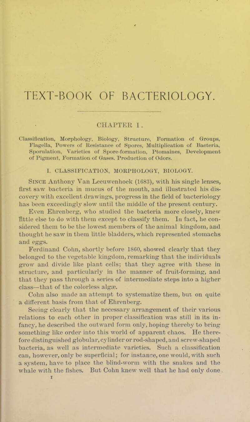 TEXT-BOOK OF BACTERIOLOGY. CHAPTER 1. Classification, Morphology, Biology, Structure, Formation of Groups, Flagella, Powers of Resistance of Spores, Multiplication of Bacteria, Sporulation, Varieties of Spore-formation, Ptomaines, Development of Pigment, Formation of Gases. Production of Odors. I. CLASSIFICATION, MORPHOLOGY, BIOLOGY. Since Anthony Yan Leeuwenhoek (1683), with his single lenses, first saw bacteria in mucus of the mouth, and illustrated his dis- covery with excellent drawings, progress in the field of bacteriology has been exceedingly slow until the middle of the present century. Even Ehrenberg, who studied the bacteria more closely, knew little else to do with them except to classify them. In fact, he con- sidered them to be the lowest members of the animal kingdom, and thought he saw in them little bladders, which represented stomachs and eggs. Ferdinand Cohn, shortly before 1860, showed clearly that they belonged to the vegetable kingdom, remarking that the individuals grow and divide like plant cells; that they agree with these in structure, and particularly in the manner of fruit-forming, and that the}' pass through a series of intermediate steps into a higher class—that of the colorless algoe. Cohn also made an attempt to systematize them, but on quite a different basis from that of Ehrenberg. Seeing clearly that the necessary arrangement of their various relations to each other in proper classification was still in its in- fancy, he described the outward form only, hoping thereby to bring something like order into this world of apparent chaos. He there- fore distinguished globular, cylinder or rod-shaped, and screw-shaped bacteria, as well as intermediate varieties. Such a classification can, however, only be superficial; for instance, one would, with such a system, have to place the blind-worm with the snakes and the whale with the fishes. But Cohn knew well that he had only done .