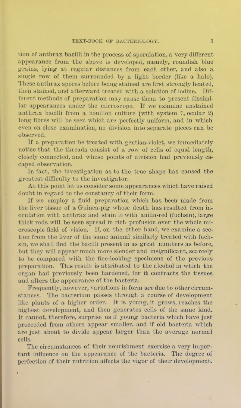 tion of anthrax bacilli in the process of sporuiation, a very different appearance from the above is developed, namely, roundish blue grains, at regular distances from each other, and also a single row of them surrounded by a light border (like a halo). These anthrax spores before being stained are first strongly heated, then stained, and afterward treated with a solution of iodine. Dif- ferent methods of preparation may cause them to present dissimi- lar appearances under the microscope. If we examine unstained anthrax bacilli from a bouillon culture (with system 7, ocular 2) long fibres will be seen which are perfectly uniform, and in which even on close examination, no division into separate pieces can be observed. If a preparation be treated with gentian-violet, we immediately notice that the threads consist of a row of cells of equal length, closely connected, and whose points of division had previously es- caped observation. In fact, the investigation as to the true shape has caused the greatest difficulty to the investigator. At this point let us consider some appearances which have raised doubt in regard to the constancy of their form. If we employ a fluid preparation which has been made from the liver tissue of a Guinea-pig whose death has resulted from in- oculation with anthrax and stain it with anilin-red (fuchsin), large thick rods will be seen spread in rich profusion over the whole mi- croscopic field of vision. If, on the other hand, we examine a sec- tion from the liver of the same animal similarly treated with fuch- sin, we shall find the bacilli present in as great numbers as before, but they will appear much more slender and insignificant, scarcely to be compared with the fine-looking specimens of the previous preparation. This result is attributed to the alcohol in which the organ had previously been hardened, for it contracts the tissues and alters the appearance of the bacteria. Frequently, however, variations in form are due to other circum- stances. The bacterium passes through a course of development like plants of a higher order. It is young, it grows, reaches the highest development, and then generates cells of the same kind. It cannot, therefore, surprise us if jmung bacteria which have just proceeded from others appear smaller, and if old bacteria which are just about to divide appear larger than the average normal cells. The circumstances of their nourishment exercise a very impor- tant influence on the appearance of the bacteria. The degree of perfection of their nutrition affects the vigor of their development.